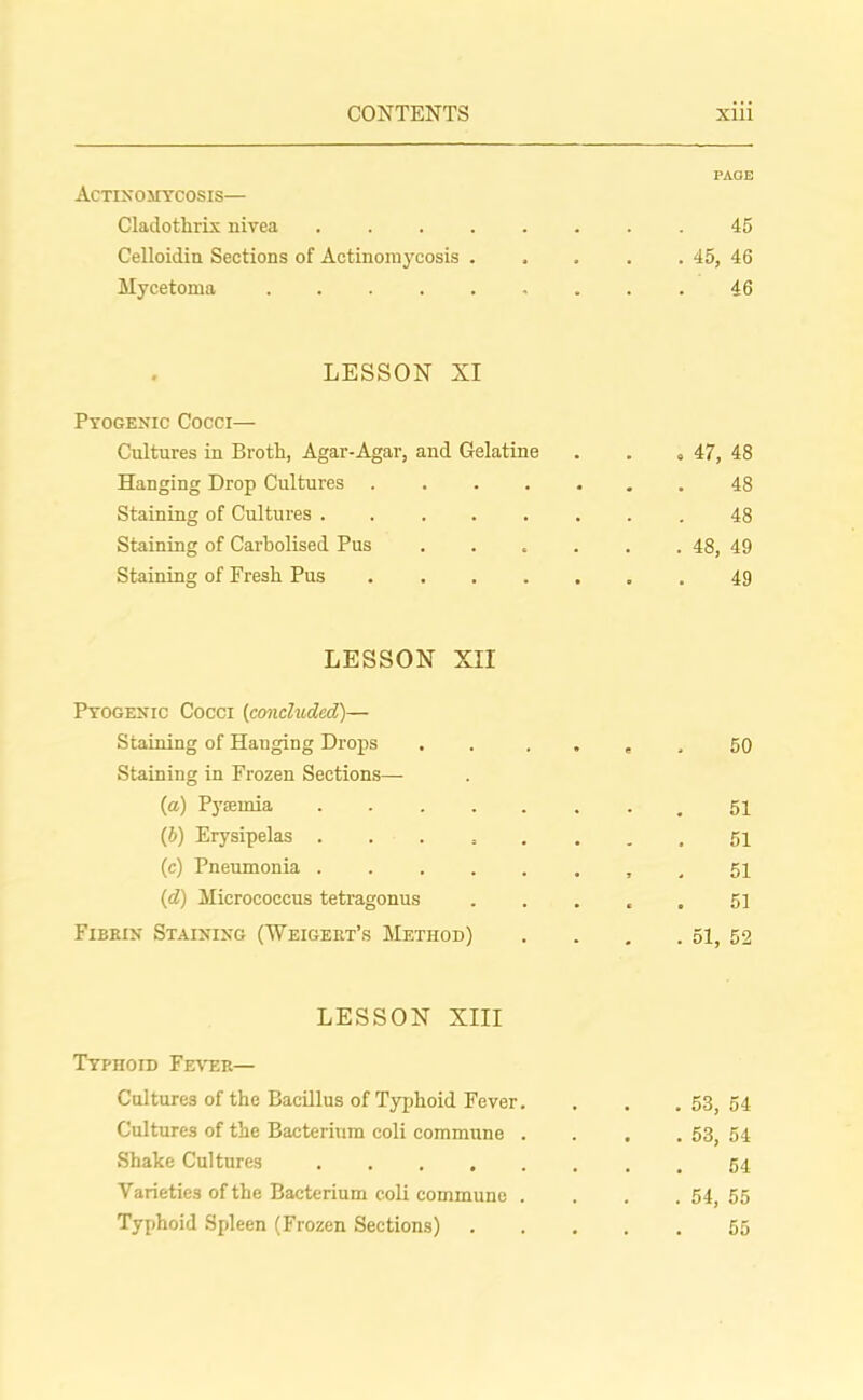 PAGE Actinomycosis— Cladothrix nivea 45 Celloidin Sections of Actinomycosis . . . . . 45, 46 Mycetoma . . 46 LESSON XI Pyogenic Cocci— Cultures in Broth, Agar-Agar, and Gelatine . . ,47, 48 Hanging Drop Cultures 48 Staining of Cultures 48 Staining of Carbolised Pus . . . . . . 48, 49 Staining of Fresh Pus 49 LESSON XII Pyogenic Cocci (concluded)— Staining of Hauging Drops . . » , , 50 Staining in Frozen Sections— (a) Pyaemia • . 51 (5) Erysipelas 51 (c) Pneumonia , , 51 (d) Micrococcus tetragonus 51 Fibrin Staining (Weigert’s Method) . . . . 51, 52 LESSON XIII Typhoid Fever— Cultures of the Bacillus of Typhoid Fever. . . .53,54 Cultures of the Bacterium coli commune . . . . 53, 54 Shake Cultures Varieties of the Bacterium coli commune . . . . 54 55 Typhoid Spleen (Frozen Sections) 55