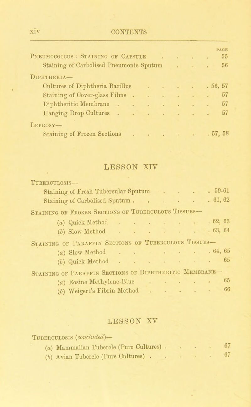 PAGE Pneumococcus : Staining of Capsule .... 55 Staining of Carbolised Pneumonic Sputum ... 56 Diphtheria— Cultures of Diphtheria Bacillus 56, 57 Staining of Cover-glass Films ...... 57 Diphtheritic Membrane ....... 57 Hanging Drop Cultures 57 Leprosy— Staining of Frozen Sections 57, 58 LESSON XIV Tuberculosis— Staining of Fresh Tubercular Sputum . 59-61 Staining of Carbolised Sputum 61, 62 Staining of Frozen Sections of Tuberculous Tissues— (a) Quick Method . . . • • • . 62, 63 (b) Slow Method . . . • • . 63, 64 Staining of Paraffin Sections of Tuberculous Tissues— (а) Slow Method . . .... 64, 65 (б) Quick Method ...... 65 Staining of Paraffin Sections of Diphtheritic Membrane— (a) Eosine Methylene-Blue 65 (b) Weigert’s Fibrin Method 66 LESSON XV Tuberculosis (concluded)— (a) Mammalian Tubercle (Pure Cultures) . (5) Avian Tubercle (Pure Cultures) 67