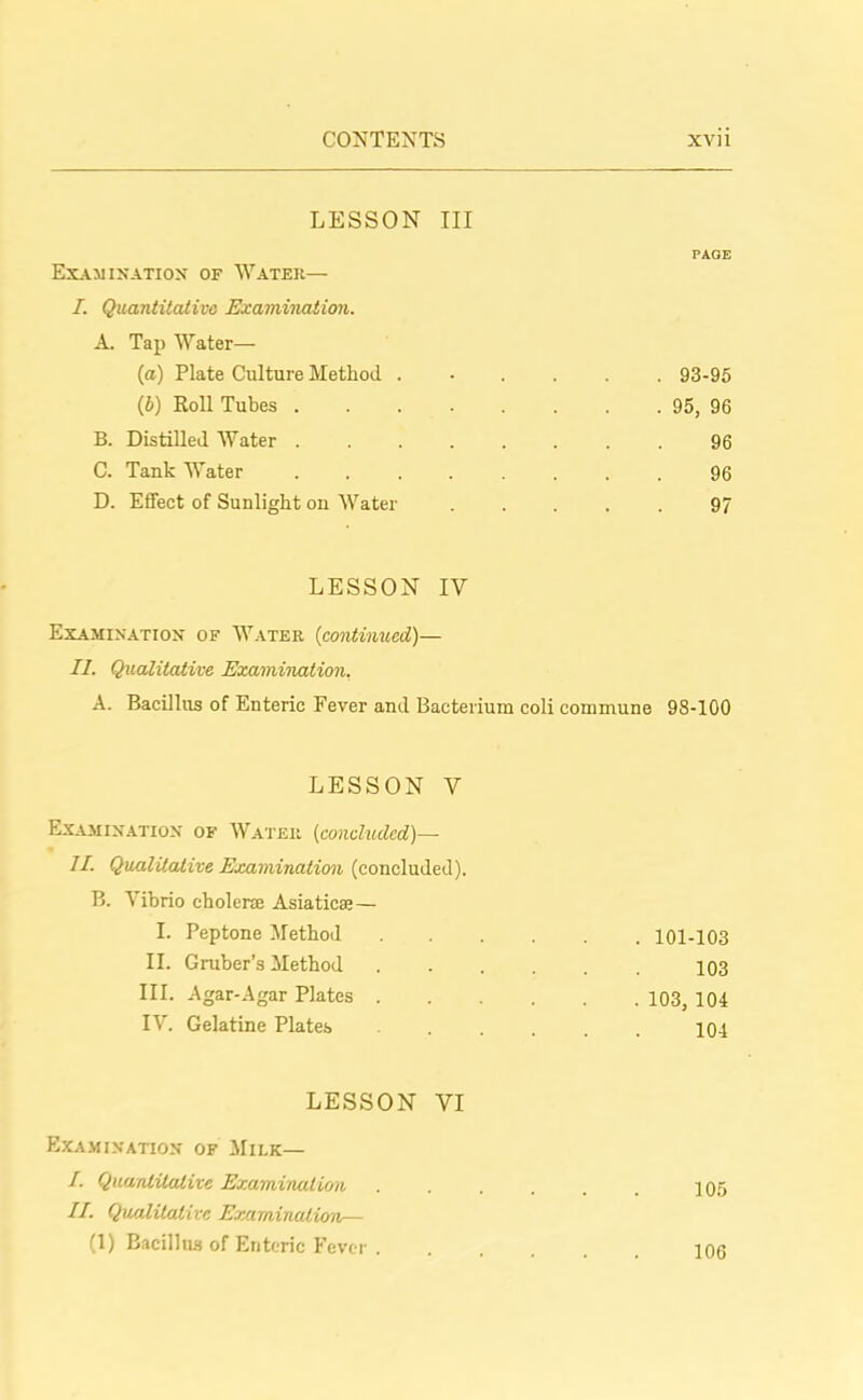 LESSON III Examination of Water— I. Quantitative Examination. A. Tap Water- la) Plate Culture Method . (b) Roll Tubes .... B. Distilled Water .... C. Tank Water .... D. Effect of Sunlight on Water PAGE . 93-95 . 95, 96 96 96 97 LESSON IV Examination of Water (continued)— II. Qualitative Examination. A. Bacillus of Enteric Fever and Bacterium coli commune 98-100 LESSON Y Examination of Water (concluded)— II. Qualitative Examination (concluded). B. Vibrio cholera Asiatics;— I. Peptone Method II. Gruber’s Method III. Agar-Agar Plates . IV. Gelatine Plates LESSON VI Examination of Milk— /. Quantitative Examination II. Qualitative ExaminaJ.ion— (1) Bacillus of Enteric Fever . . 101-103 103 . 103, 104 104 105 106