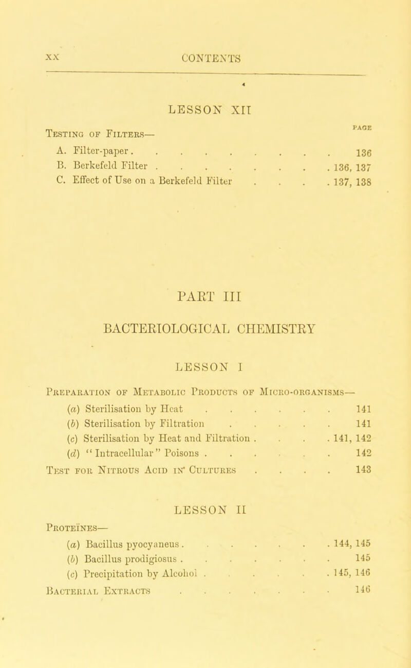 LESSON XII Testing of Filters— PAGE A. Filter-paper....... 136 B. Berkefeld Filter ...... . 136, 137 C. Effect of Use on a Berkefeld Filter . 137, 138 PAST III BACTERIOLOGICAL CHEMISTRY LESSON I Preparation of Metabolic Products of Micro-organisms— (a) Sterilisation by Heat ...... 141 (b) Sterilisation by Filtration ..... 141 (c) Sterilisation by Heat and Filtration .... 141, 142 (d) “ Intracellular ” Poisons ..... 142 Test for Nitrous Acid in' Cultures .... 143 LESSON II Proteines— (a) Bacillus pyocyaneus ..... . 144, 145 (b) Bacillus prodigiosus 145 (c) Precipitation by Alcohol .... . 145, 146 Bacterial Extracts .... 146