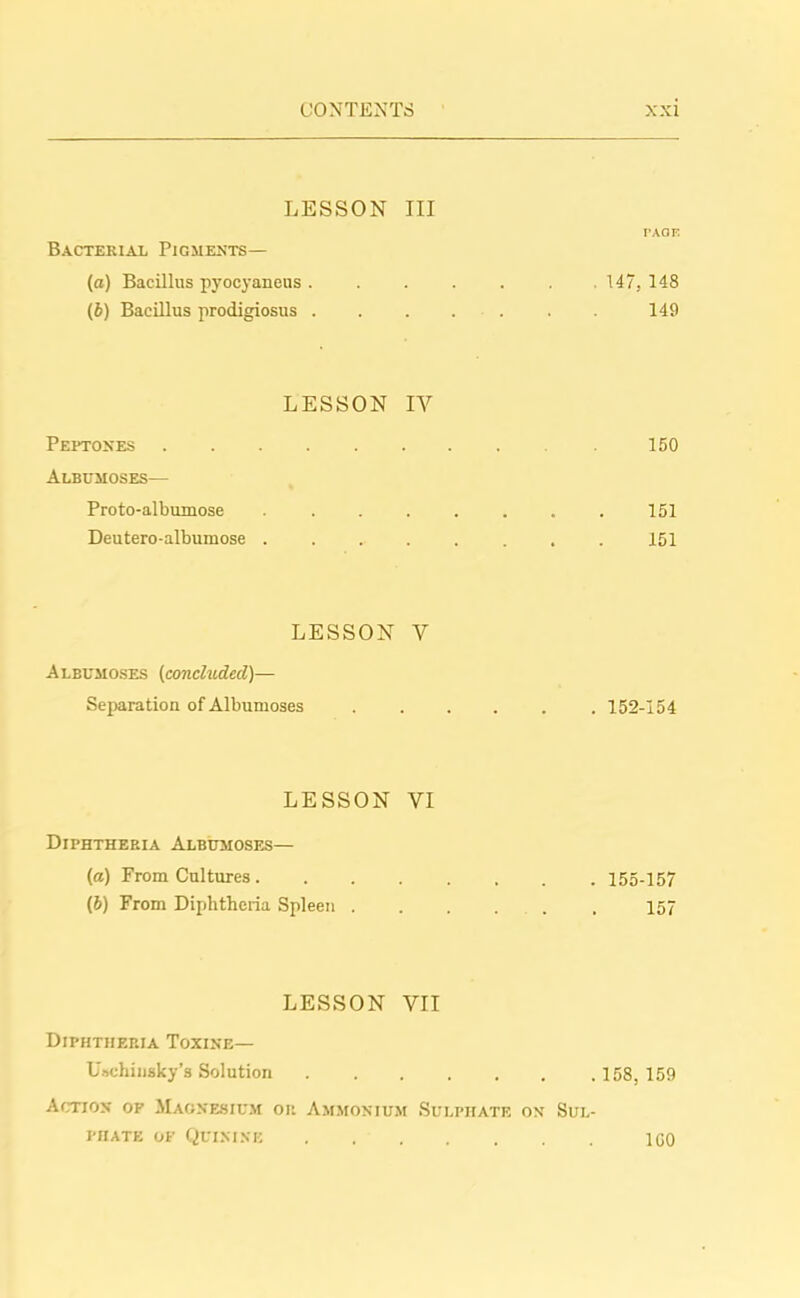 LESSON III PAGE Bacterial Pigments— (a) Bacillus pyocyaneus. . . . . . 147, 148 (b) Bacillus prodigiosus ....... 149 LESSON IV Peptones 150 Albumoses— Proto-albumose ........ 151 Deutero-albumose ........ 151 LESSON V Albumoses (concluded)— Separation of Albumoses ...... 152-154 LESSON VI Diphtheria Albumoses— («) From Cultures 155-157 (b) From Diphtheria Spleen 157 LESSON VII Diphtheria Toxine— Uachinsky’s Solution 158, 159 Action op Magnesium or Ammonium Sulphate on Sul- phate of Quinine 100