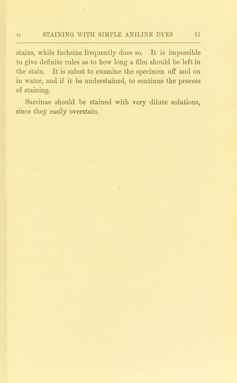 stains, while fuchsine frequently does so. It is impossible to give definite rules as to how long a film should be left in the stain. It is safest to examine the specimen off and on in water, and if it be understained, to continue the process of staining. Sarcinae should be stained with very dilute solutions, since they easily overstain.