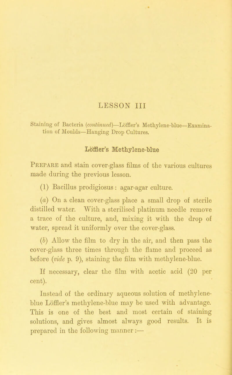 Staining of Bacteria (continued)—Loffler’s Methylene-blue—Examina- tion of Moulds—Hanging Drop Cultures. Lbffler’s Methylene-blue Prepare and stain cover-glass films of the various cultures made during the previous lesson. (1) Bacillus prodigiosus : agar-agar culture. (a) On a clean cover-glass place a small drop of sterile distilled water. With a sterilised platinum needle remove a trace of the culture, and, mixing it with the drop of water, spread it uniformly over the cover-glass. (b) Allow the film to dry in the air, and then pass the cover-glass three times through the flame and proceed as before (vide p. 9), staining the film with methylene-blue. If necessary, clear the film with acetic acid (20 per cent). Instead of the ordinary aqueous solution of methylene- blue Loffler’s methylene-blue may be used with advantage. This is one of the best and most certain of staining solutions, and gives almost always good results. It is prepared in the following manner:—