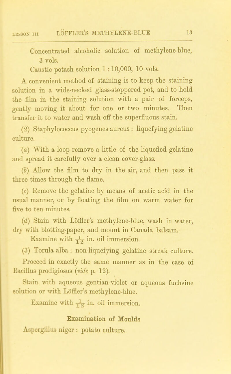 Concentrated alcoholic solution of methylene-blue, 3 vols. Caustic potash solution 1 : 10,000, 10 vols. A convenient method of staining is to keep the staining solution in a wide-necked glass-stoppered pot, and to hold the film in the staining solution with a pair of forceps, gently moving it about for ono or two minutes. Then transfer it to water and wash off the superfluous stain. (2) Staphylococcus pyogenes aureus : liquefying gelatine culture. (a) With a loop remove a little of the liquefied gelatine and spread it carefully over a clean cover-glass. (b) Allow the film to dry in the air, and then pass it three times through the flame. (c) Eemove the gelatine by means of acetic acid in the usual manner, or by floating the film on warm water for five to ten minutes. (d) Stain with Loffler’s methylene-blue, wash in water, dry with blotting-paper, and mount in Canada balsam. Examine with in- oil immersion. (3) Torula alba : non-liquefying gelatine streak culture. Proceed in exactly the same manner as in the case of Bacillus prodigiosus (vide p. 12). Stain with aqueous gentian-violet or aqueous fuchsine solution or with Loffler’s methylene-blue. Examine with ^ in. oil immersion. Examination of Moulds Aspergillus niger : potato culture.