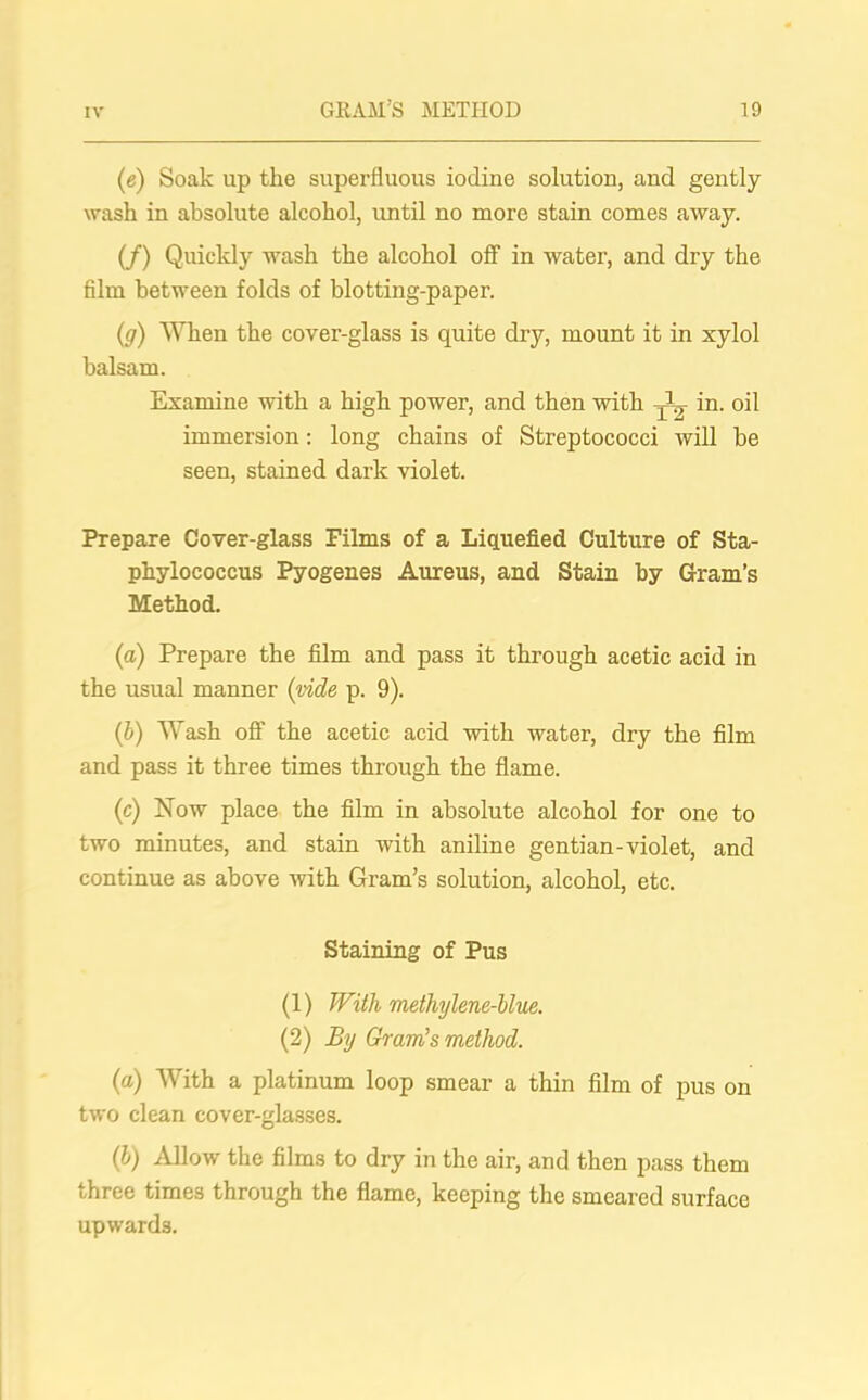 (e) Soak up the superfluous iodine solution, and gently wash in absolute alcohol, until no more stain comes away. (/) Quickly wash the alcohol off in water, and dry the film between folds of blotting-paper. (g) When the cover-glass is quite dry, mount it in xylol balsam. Examine with a high power, and then with -W- in. oil immersion: long chains of Streptococci will be seen, stained dark violet. Prepare Cover-glass Films of a Liquefied Culture of Sta- phylococcus Pyogenes Aureus, and Stain by Gram’s Method. (a) Prepare the film and pass it through acetic acid in the usual manner (vide p. 9). (b) Wash off the acetic acid with water, dry the film and pass it three times through the flame. (c) Now place the film in absolute alcohol for one to two minutes, and stain with aniline gentian-violet, and continue as above with Gram’s solution, alcohol, etc. Staining of Pus (1) With methylene-blue. (2) By Gram's method. (a) With a platinum loop smear a thin film of pus on two clean cover-glasses. (b) Allow the films to dry in the air, and then pass them three times through the flame, keeping the smeared surface upwards.