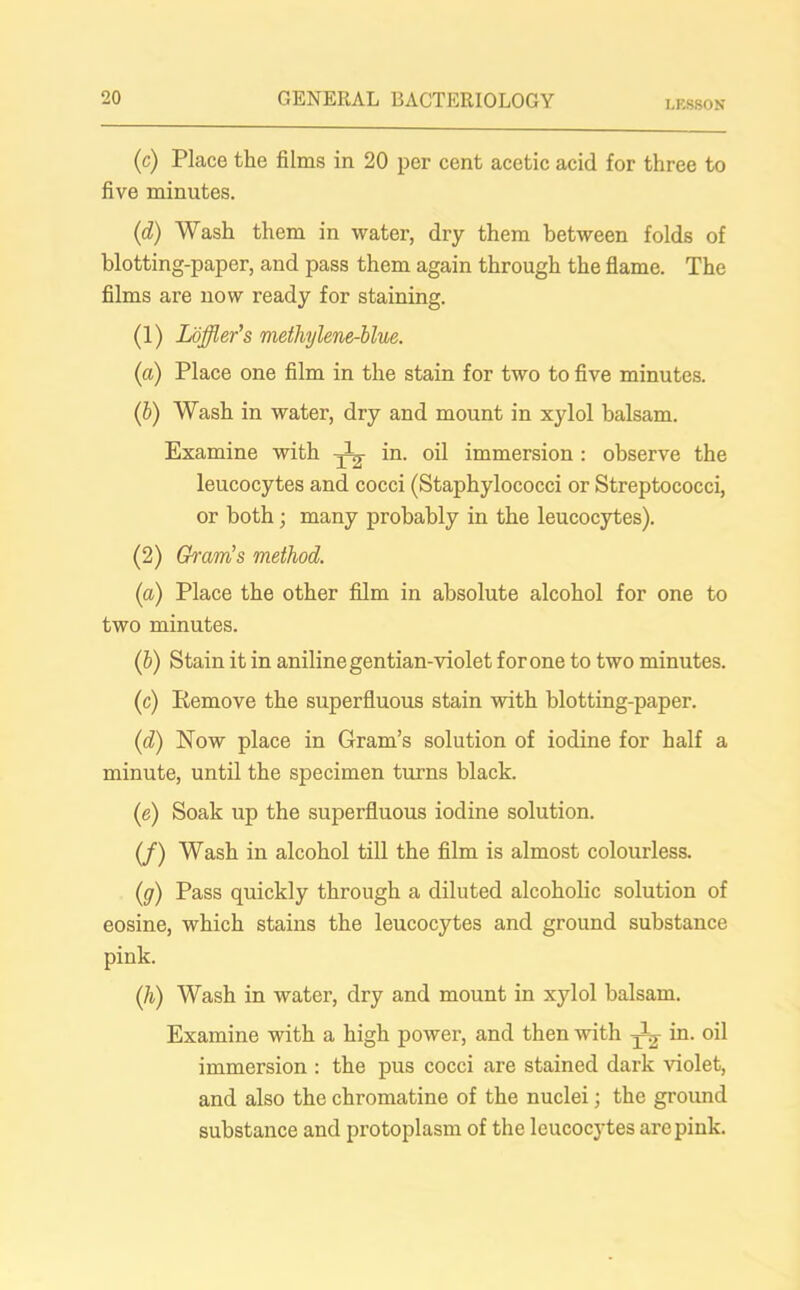 LESSON (c) Place the films in 20 per cent acetic acid for three to five minutes. (d) Wash them in water, dry them between folds of blotting-paper, and pass them again through the flame. The films are now ready for staining. (1) Loffler’s methylene-blue. (a) Place one film in the stain for two to five minutes. (b) Wash in water, dry and mount in xylol balsam. Examine with iQ- oil immersion: observe the leucocytes and cocci (Staphylococci or Streptococci, or both; many probably in the leucocytes). (2) Gram’s method. (a) Place the other film in absolute alcohol for one to two minutes. (b) Stain it in aniline gentian-violet for one to two minutes. (c) Remove the superfluous stain with blotting-paper. (d) Now place in Gram’s solution of iodine for half a minute, until the specimen turns black. (e) Soak up the superfluous iodine solution. (/) Wash in alcohol till the film is almost colourless. (g) Pass quickly through a diluted alcoholic solution of eosine, which stains the leucocytes and ground substance pink. (,h) Wash in water, dry and mount in xylol balsam. Examine with a high power, and then with in. oil immersion : the pus cocci are stained dark violet, and also the chromatine of the nuclei; the ground substance and protoplasm of the leucocytes are pink.