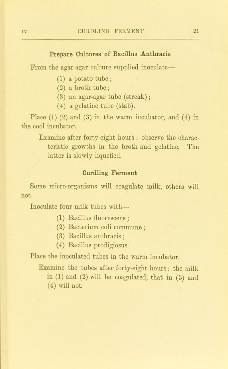 Prepare Cultures of Bacillus Anthracis From the agar-agar culture supplied inoculate— (1) a potato tube; (2) a broth tube; (3) an agar-agar tube (streak); (4) a gelatine tube (stab). Place (1) (2) and (3) in the warm incubator, and (4) in the cool incubator. Examine after forty-eight hours : observe the charac- teristic growths in the broth and gelatine. The latter is slowly liquefied. Curdling Ferment Some micro-organisms will coagulate milk, others will not. Inoculate four milk tubes with— (1) Bacillus fluorescens; (2) Bacterium coli commune; (3) Bacillus anthracis; (4) Bacillus prodigiosus. Place the inoculated tubes in the warm incubator. Examine the tubes after forty-eight hours : the milk in (1) and (2) will be coagulated, that in (3) and (4) will not
