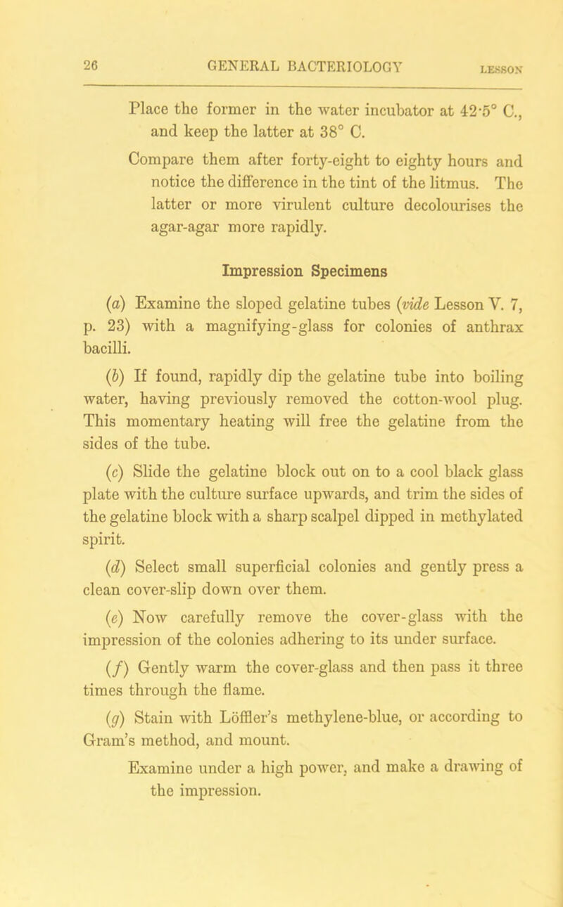 LESSON Place the former in the water incubator at 42-5° C., and keep the latter at 38° C. Compare them after forty-eight to eighty hours and notice the difference in the tint of the litmus. The latter or more virulent culture decolourises the agar-agar more rapidly. Impression Specimens (a) Examine the sloped gelatine tubes {vide Lesson V. 7, p. 23) with a magnifying-glass for colonies of anthrax bacilli. (ib) If found, rapidly dip the gelatine tube into boiling water, having previously removed the cotton-wool plug. This momentary heating will free the gelatine from the sides of the tube. (c) Slide the gelatine block out on to a cool black glass plate with the culture surface upwards, and trim the sides of the gelatine block with a sharp scalpel dipped in methylated spirit. (d) Select small superficial colonies and gently press a clean cover-slip down over them. (e) Now carefully remove the cover-glass with the impression of the colonies adhering to its under surface. (/) Gently warm the cover-glass and then pass it three times through the flame. {cj) Stain with Loffler’s methylene-blue, or according to Gram’s method, and mount. Examine under a high power, and make a drawing of the impression.