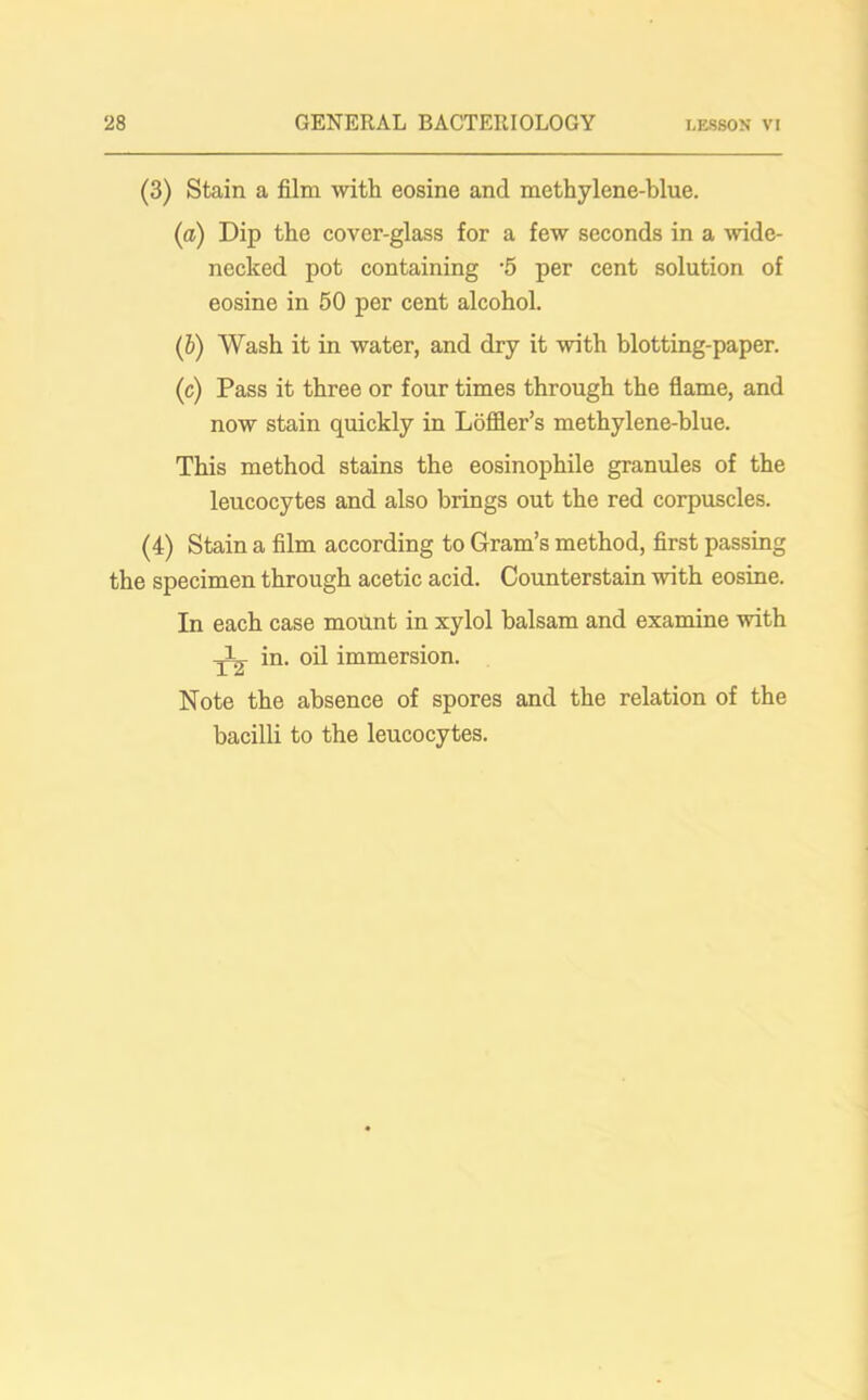 (3) Stain a film with eosine and methylene-blue. (a) Dip the cover-glass for a few seconds in a wide- necked pot containing *5 per cent solution of eosine in 50 per cent alcohol. (b) Wash it in water, and dry it with blotting-paper. (c) Pass it three or four times through the flame, and now stain quickly in Loffler’s methylene-blue. This method stains the eosinophile granules of the leucocytes and also brings out the red corpuscles. (4) Stain a film according to Gram’s method, first passing the specimen through acetic acid. Counterstain with eosine. In each case mount in xylol balsam and examine with in. oil immersion. Note the absence of spores and the relation of the bacilli to the leucocytes.