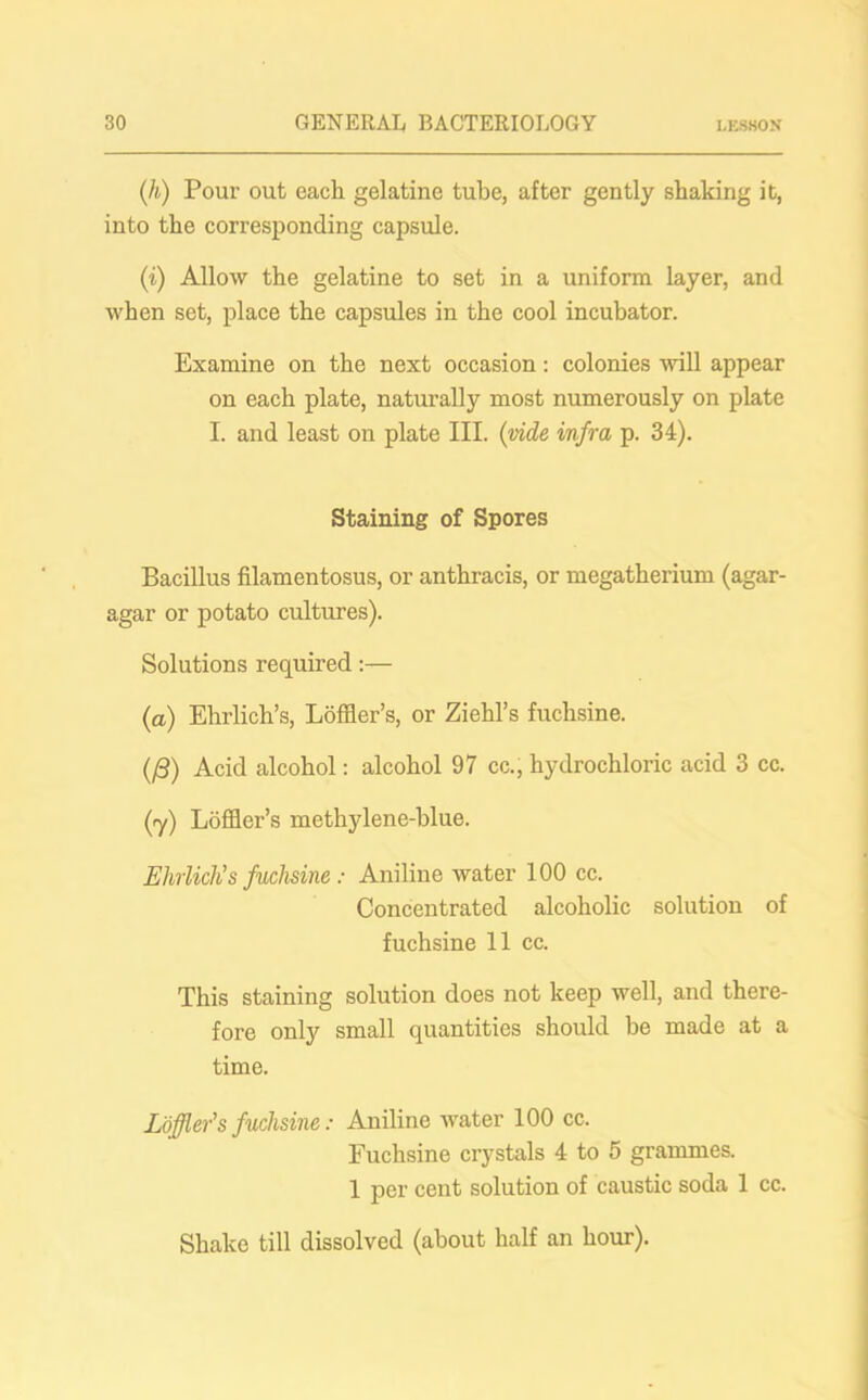 (h) Pour out each gelatine tube, after gently shaking it, into the corresponding capsule. (i) Allow the gelatine to set in a uniform layer, and when set, place the capsules in the cool incubator. Examine on the next occasion: colonies will appear on each plate, naturally most numerously on plate I. and least on plate III. (vide infra p. 34). Staining of Spores Bacillus filamentosus, or anthracis, or megatherium (agar- agar or potato cultures). Solutions required:— (a) Ehrlich’s, Loffler’s, or Ziehl’s fuchsine. (/3) Acid alcohol: alcohol 97 cc., hydrochloric acid 3 cc. (ry) Loffler’s methylene-blue. Ehrlich’s fuchsine: Aniline water 100 cc. Concentrated alcoholic solution of fuchsine 11 cc. This staining solution does not keep well, and there- fore only small quantities should be made at a time. Loffler’s fuchsine: Aniline water 100 cc. Fuchsine crystals 4 to 5 grammes. 1 per cent solution of caustic soda 1 cc. Shake till dissolved (about half an hour).