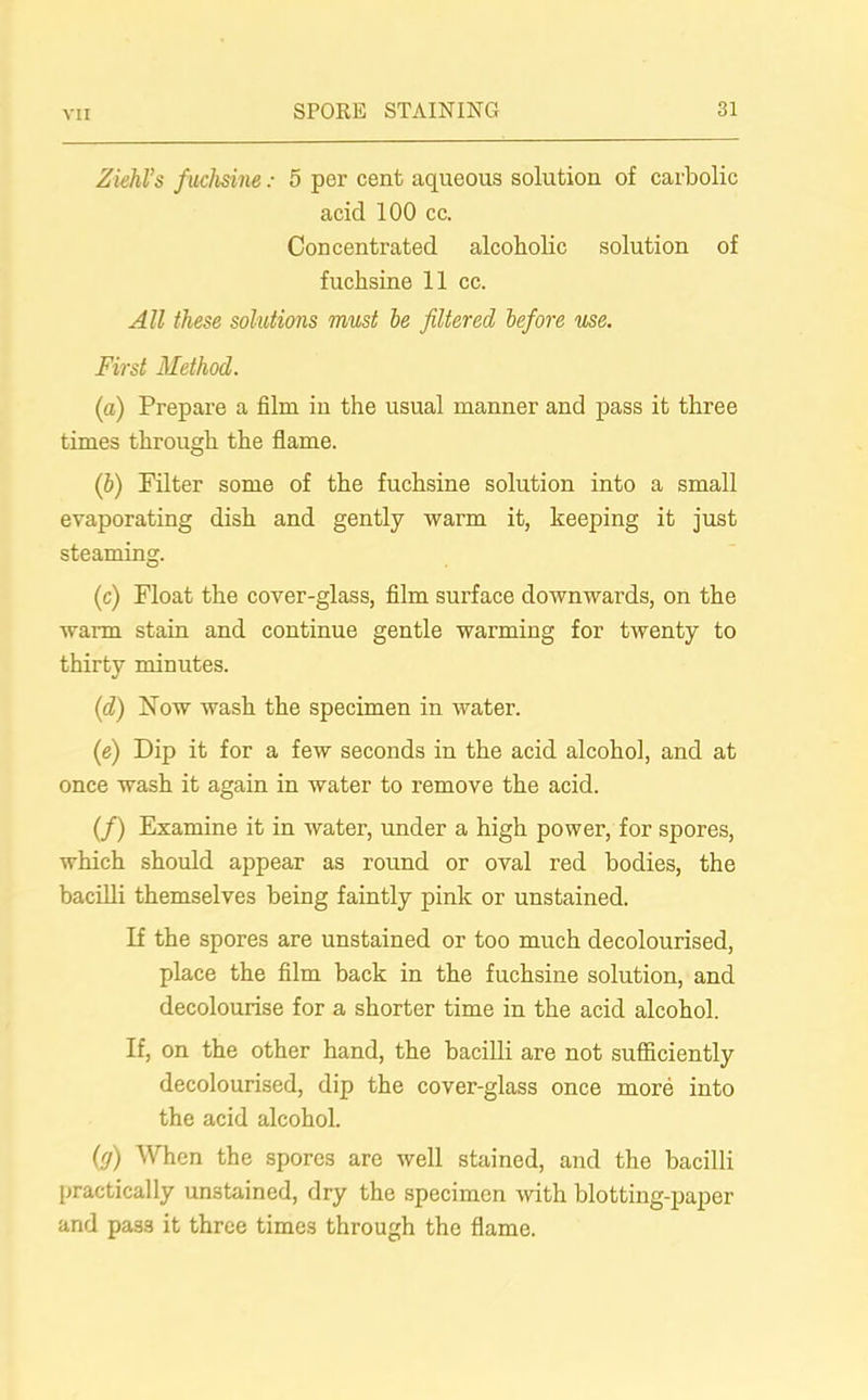Ziehl’s fuchsine: 5 per cent aqueous solution of carbolic acid 100 cc. Concentrated alcoholic solution of fuchsine 11 cc. All these solutions must be filtered before use. First Method. (a) Prepare a film in the usual manner and pass it three times through the flame. (b) Filter some of the fuchsine solution into a small evaporating dish and gently warm it, keeping it just steaming. (c) Float the cover-glass, film surface downwards, on the warm stain and continue gentle warming for twenty to thirty minutes. (d) Now wash the specimen in water. (e) Dip it for a few seconds in the acid alcohol, and at once wash it again in water to remove the acid. (/) Examine it in water, under a high power, for spores, which should appear as round or oval red bodies, the bacilli themselves being faintly pink or unstained. If the spores are unstained or too much decolourised, place the film back in the fuchsine solution, and decolourise for a shorter time in the acid alcohol. If, on the other hand, the bacilli are not sufficiently decolourised, dip the cover-glass once more into the acid alcohol. (rj) When the spores are well stained, and the bacilli practically unstained, dry the specimen with blotting-paper and pass it three times through the flame.