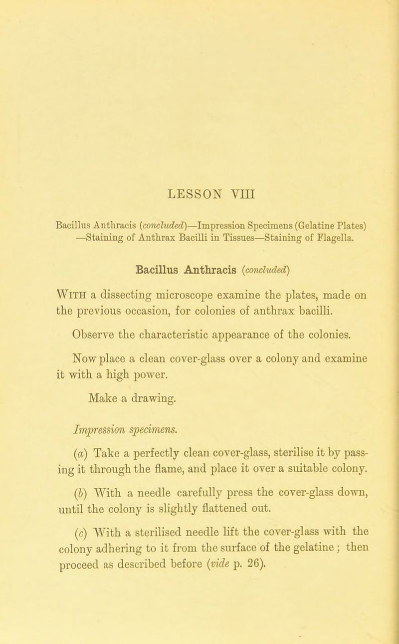 Bacillus Anthracis (concluded,)—Impression Specimens (Gelatine Plates) —Staining of Anthrax Bacilli in Tissues—Staining of Flagella. Bacillus Anthracis (concluded) With a dissecting microscope examine the plates, made on the previous occasion, for colonies of anthrax bacilli. Observe the characteristic appearance of the colonies. Now place a clean cover-glass over a colony and examine it with a high power. Make a drawing. Impression specimens. (a) Take a perfectly clean cover-glass, sterilise it by pass- ing it through the flame, and place it over a suitable colony. (ib) With a needle carefully press the cover-glass down, until the colony is slightly flattened out. (c) With a sterilised needle lift the cover-glass with the colony adhering to it from the surface of the gelatine ; then proceed as described before (vide p. 26).