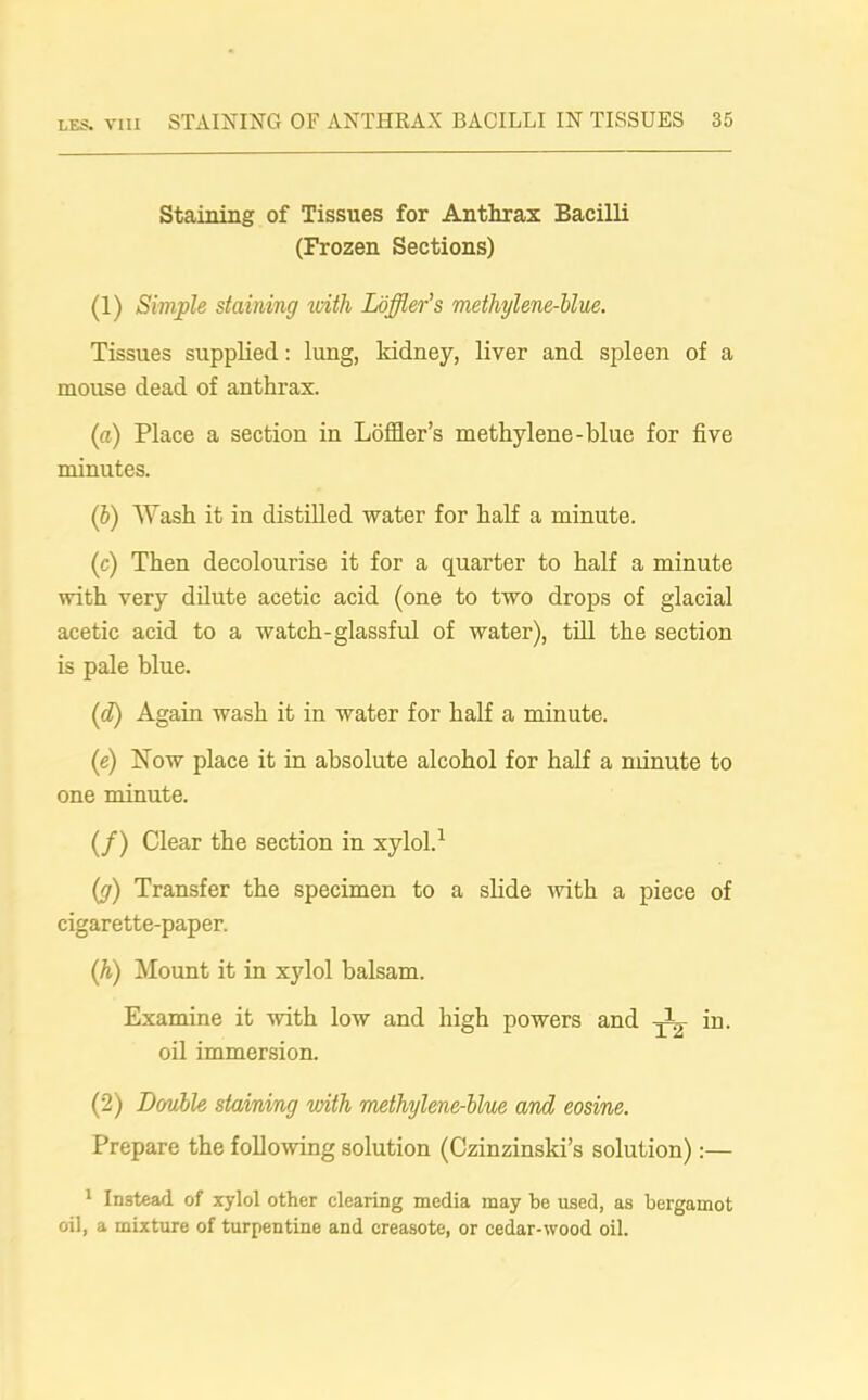Staining of Tissues for Anthrax Bacilli (Frozen Sections) (1) Simple staining with Loffler’s methylene-blue. Tissues supplied: lung, kidney, liver and spleen of a mouse dead of anthrax. (a) Place a section in Loffler’s methylene-blue for five minutes. (ib) Wash it in distilled water for half a minute. (c) Then decolourise it for a quarter to half a minute with very dilute acetic acid (one to two drops of glacial acetic acid to a watch-glassful of water), till the section is pale blue. (d) Again wash it in water for half a minute. (e) Now place it in absolute alcohol for half a minute to one minute. (/) Clear the section in xylol.1 (g) Transfer the specimen to a slide with a piece of cigarette-paper. (h) Mount it in xylol balsam. Examine it with low and high powers and in. oil immersion. (2) Double staining with methylene-blue and eosine. Prepare the following solution (Czinzinski’s solution):— 1 Instead of xylol other clearing media may be used, as bergamot oil, a mixture of turpentine and creasote, or cedar-wood oil.