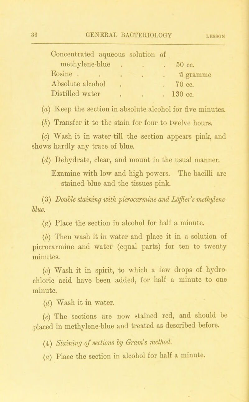 LK8SON Concentrated aqueous solution of methylene-blue Eosine ..... Absolute alcohol Distilled water 50 cc. •5 gramme 70 cc. 130 cc. (a) Keep the section in absolute alcohol for five minutes. (b) Transfer it to the stain for four to twelve hours. (c) Wash it in water till the section appears pink, and shows hardly any trace of blue. (d) Dehydrate, clear, and mount in the usual manner. Examine with low and high powers. The bacilli are stained blue and the tissues pink. (3) Double staining with picrocarmine and Loffler's methylene- blue. (a) Place the section in alcohol for half a minute. (b) Then wash it in water and place it in a solution of picrocarmine and water (equal parts) for ten to twenty minutes. (c) Wash it in spirit, to which a few drops of hydro- chloric acid have been added, for half a minute to one minute. (d) Wash it in water. (e) The sections are now stained red, and should be placed in methylene-blue and treated as described before. (4) Staining of sections by Gram's method. (a) Place the section in alcohol for half a minute.
