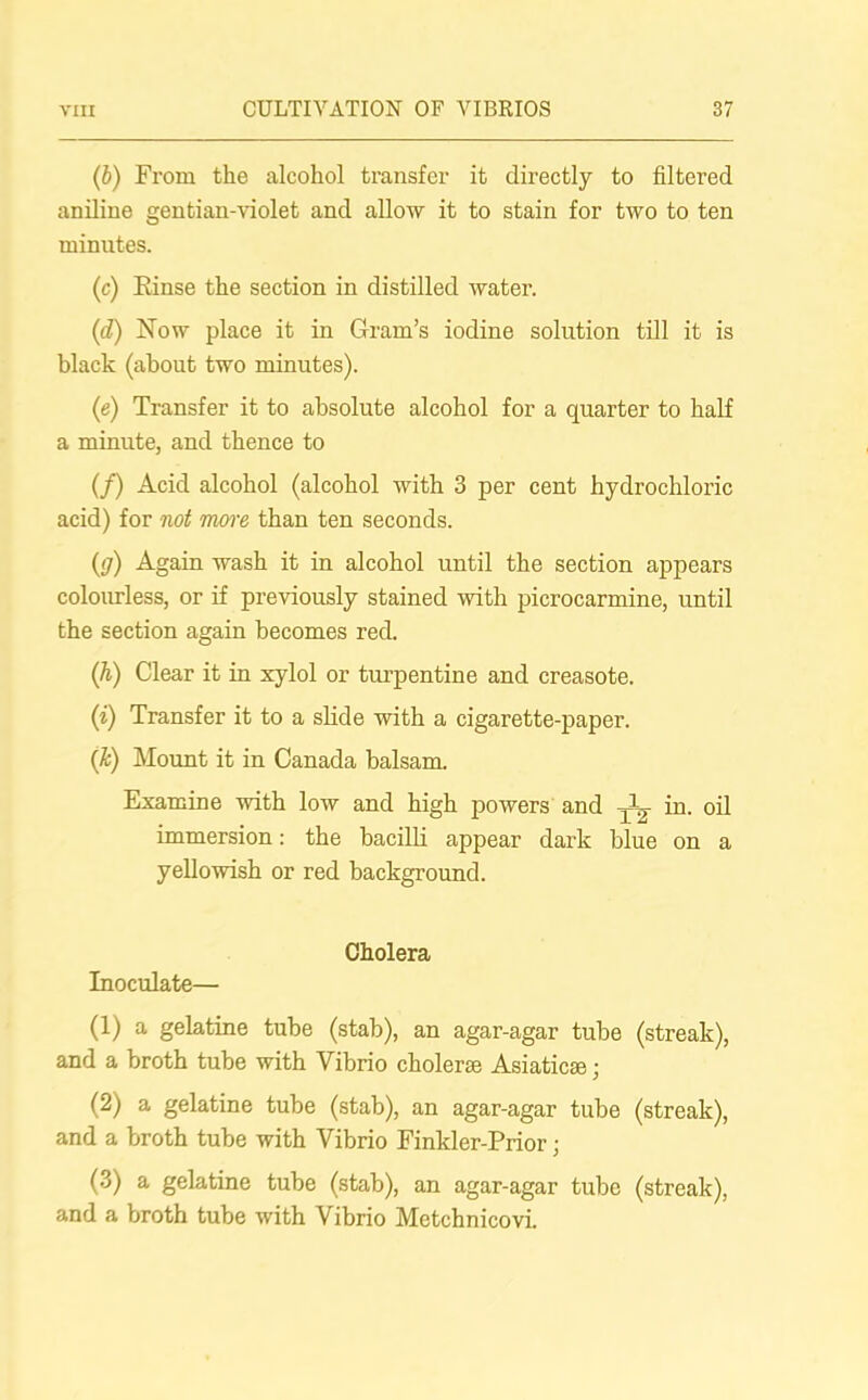 (5) From the alcohol transfer it directly to filtered aniline gentian-violet and allow it to stain for two to ten minutes. (c) Einse the section in distilled water. (d) Now place it in Gram’s iodine solution till it is black (about two minutes). (e) Transfer it to absolute alcohol for a quarter to half a minute, and thence to (/) Acid alcohol (alcohol with 3 per cent hydrochloric acid) for not more than ten seconds. (<j) Again wash it in alcohol until the section appears colourless, or if previously stained with picrocarmine, until the section again becomes red. (h) Clear it in xylol or turpentine and creasote. (i) Transfer it to a slide with a cigarette-paper. (Jc) Mount it in Canada balsam. Examine with low and high powers and jL in. oil immersion: the bacilli appear dark blue on a yellowish or red background. Cholera Inoculate— (1) a gelatine tube (stab), an agar-agar tube (streak), and a broth tube with Vibrio cholerse Asiatic®; (2) a gelatine tube (stab), an agar-agar tube (streak), and a broth tube with Vibrio Finkler-Prior • (3) a gelatine tube (stab), an agar-agar tube (streak), and a broth tube with Vibrio Metchnicovi.