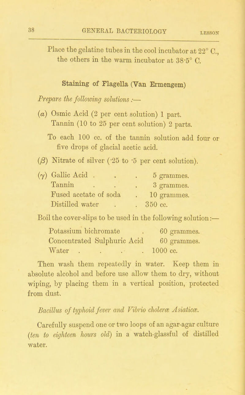 LESSON Place the gelatine tubes in the cool incubator at 22° C., the others in the warm incubator at 38'5° C. Staining of Flagella (Van Ermengem) Prepare the following solutions :■— (a) Osmic Acid (2 per cent solution) 1 part. Tannin (10 to 25 per cent solution) 2 parts. To each 100 cc. of the tannin solution add four or five drops of glacial acetic acid. (/3) Nitrate of silver (-25 to -5 per cent solution). (7) Gallic Acid . Tannin Fused acetate of soda Distilled water 5 grammes. 3 grammes. 10 grammes. 350 cc. Boil the cover-slips to be used in the following solution:— Potassium bichromate . 60 grammes. Concentrated Sulphuric Acid 60 grammes. Water .... 1000 cc. Then wash them repeatedly in water. Keep them in absolute alcohol and before use allow them to dry, without wiping, by placing them in a vertical position, protected from dust. Bacillus of typhoid fever and Vibrio cholerce Asiatics. Carefully suspend one or two loops of an agar-agar culture (ten to eighteen hours old) in a watch-glassful of distilled water.
