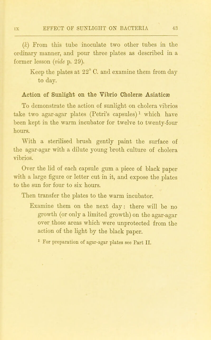 (k) From this tube inoculate two other tubes in the ordinary manner, and pour three plates as described in a former lesson (vide p. 29). Keep the plates at 22° C. and examine them from day to day. Action of Sunlight on the Vibrio Cholerse Asiatics To demonstrate the action of sunlight on cholera vibrios take two agar-agar plates (Petri’s capsules)1 which have been kept in the warm incubator for twelve to twenty-four hours. With a sterilised brush gently paint the surface of the agar-agar with a dilute young broth culture of cholera vibrios. Over the lid of each capsule gum a piece of black paper with a large figure or letter cut in it, and expose the plates to the sun for four to six hours. Then transfer the plates to the warm incubator. Examine them on the next day: there will be no growth (or only a limited growth) on the agar-agar over those areas which were unprotected from the action of the light by the black paper. 1 For preparation of agar-agar plates see Part II.