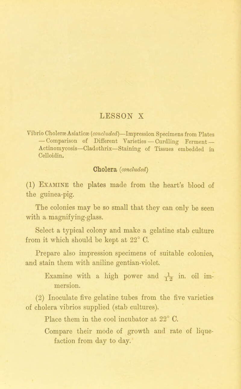 Vibrio Cholera Asiatic® (concluded)—Impression Specimens from Plates — Comparison of Different Varieties — Curdling Ferment — Actinomycosis—Cladothrix—Staining of Tissues embedded in Celloidin. Cholera (concluded) (1) Examine the plates made from the heart’s blood of the guinea-pig. The colonies may be so small that they can only be seen with a magnifying-glass. Select a typical colony and make a gelatine stab culture from it which should be kept at 22° C. Prepare also impression specimens of suitable colonies, and stain them with aniline gentian-violet. Examine with a high power and yV in. oil im- mersion. (2) Inoculate five gelatine tubes from the five varieties of cholera vibrios supplied (stab cultures). Place them in the cool incubator at 22° C. Compare their mode of growth and rate of lique- faction from day to day.