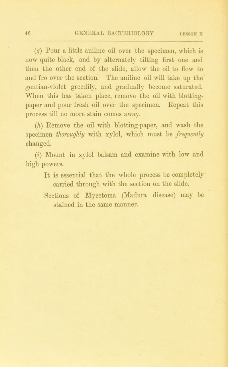 (g) Pour a little aniline oil over the specimen, which is now quite black, and by alternately tilting first one and then the other end of the slide, allow the oil to flow to and fro over the section. The aniline oil will take up the gentian-violet greedily, and gradually become saturated. When this has taken place, remove the oil with blotting- paper and pour fresh oil over the specimen. Repeat this process till no more stain comes away. (h) Remove the oil with blotting-paper, and wash the specimen thoroughly with xylol, which must be frequently changed. (i) Mount in xylol balsam and examine with low and high powers. It is essential that the whole process be completely carried through with the section on the slide. Sections of Mycetoma (Madura disease) may be stained in the same manner.