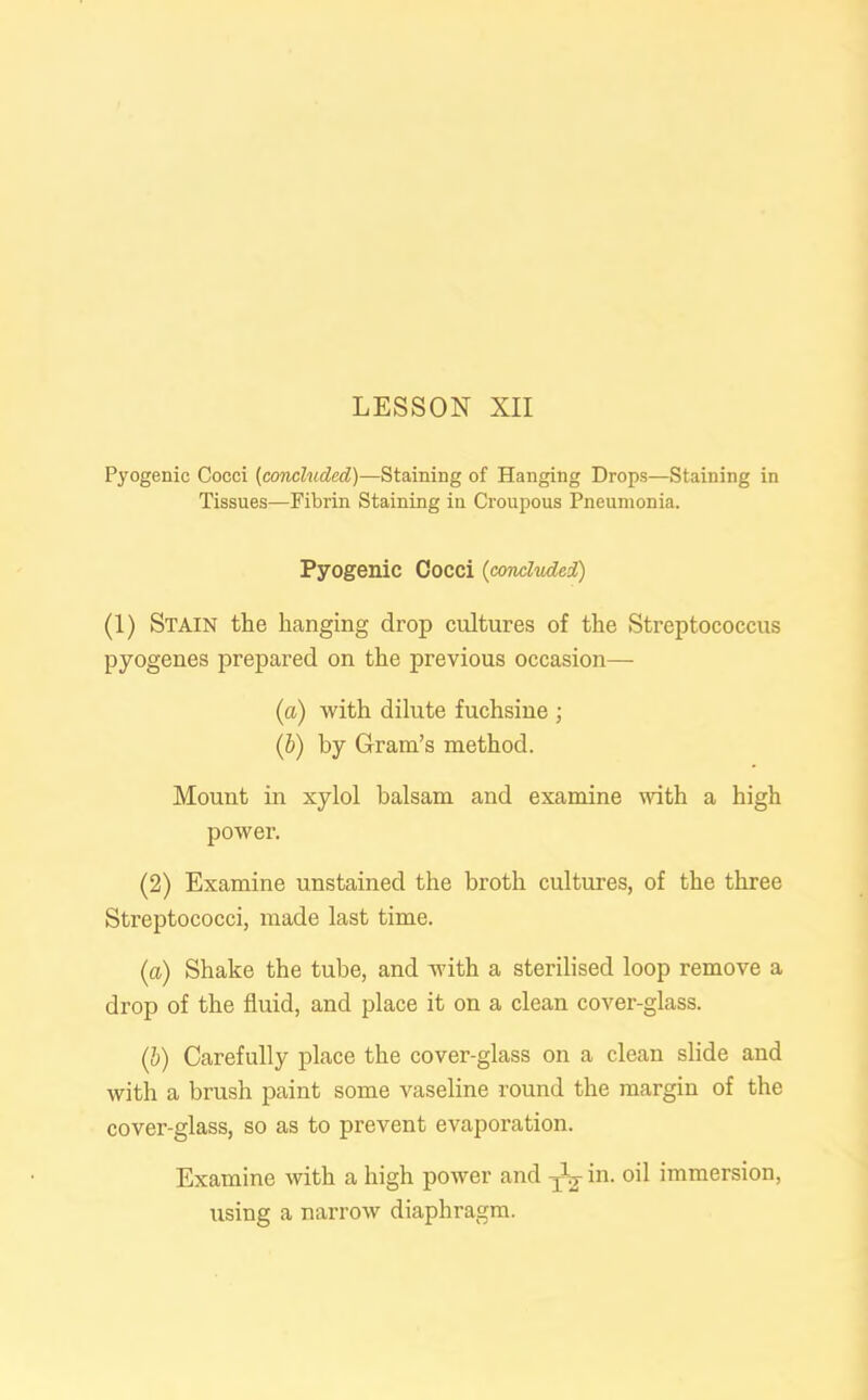 Pyogenic Cocci (concluded)—Staining of Hanging Drops—Staining in Tissues—Fibrin Staining in Croupous Pneumonia. Pyogenic Cocci (concluded) (1) Stain the hanging drop cultures of the Streptococcus pyogenes prepared on the previous occasion— (a) with dilute fuchsine ; (b) by Gram’s method. Mount in xylol balsam and examine with a high power. (2) Examine unstained the broth cultures, of the three Streptococci, made last time. (a) Shake the tube, and with a sterilised loop remove a drop of the fluid, and place it on a clean cover-glass. (b) Carefully place the cover-glass on a clean slide and with a brush paint some vaseline round the margin of the cover-glass, so as to prevent evaporation. Examine with a high power and ^ in. oil immersion, using a narrow diaphragm.