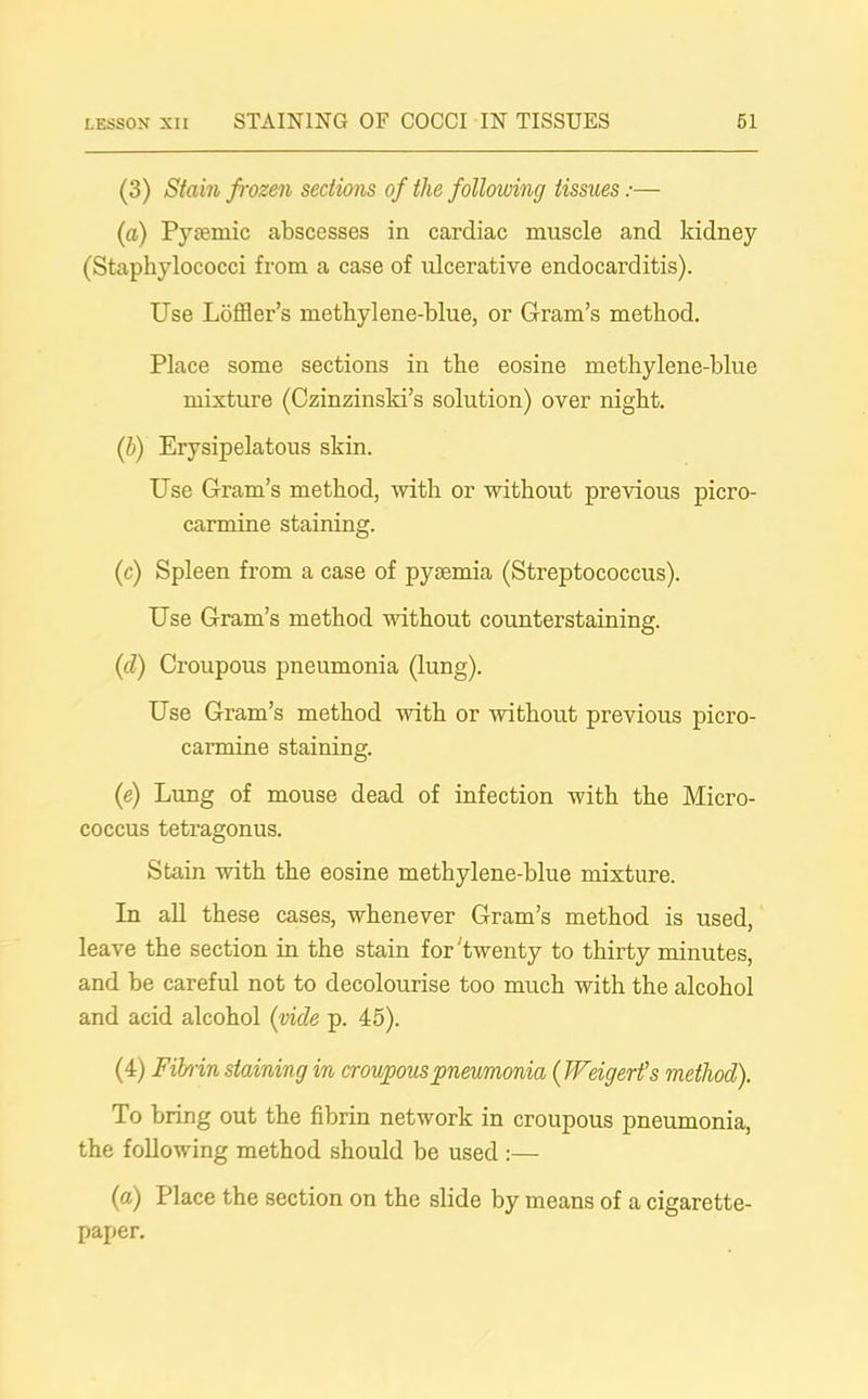 (3) Stain frozen sections of the following tissues:— (a) Pysemic abscesses in cardiac muscle and kidney (Staphylococci from a case of ulcerative endocarditis). Use Loffler’s methylene-blue, or Gram’s method. Place some sections in the eosine methylene-blue mixture (Czinzinski’s solution) over night. (b) Erysipelatous skin. Use Gram’s method, with or without previous picro- carmine staining. (c) Spleen from a case of pyaemia (Streptococcus). Use Gram’s method without counterstaining. (cl) Croupous pneumonia (lung). Use Gram’s method with or without previous picro- carmine staining. (e) Lung of mouse dead of infection with the Micro- coccus tetragonus. Stain with the eosine methylene-blue mixture. In all these cases, whenever Gram’s method is used, leave the section in the stain for'twenty to thirty minutes, and be careful not to decolourise too much with the alcohol and acid alcohol (vide p. 45). (4) Fibrin staining in croupous pneumonia ( Weigerfs method). To bring out the fibrin network in croupous pneumonia, the following method should be used :— (a) Place the section on the slide by means of a cigarette- paper.