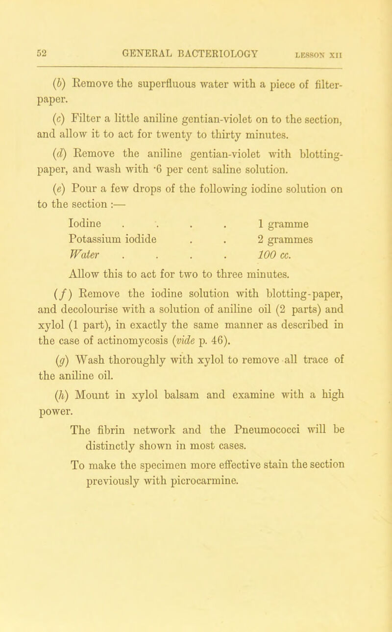 (b) Remove the superfluous water with a piece of filter- paper. (c) Filter a little aniline gentian-violet on to the section, and allow it to act for twenty to thirty minutes. (d) Remove the aniline gentian-violet with blotting- paper, and wash with -6 per cent saline solution. (e) Pour a few drops of the following iodine solution on to the section :— Iodine .... 1 gramme Potassium iodide . . 2 grammes Water . . . . 100 cc. Allow this to act for two to three minutes. (/) Remove the iodine solution with blotting-paper, and decolourise with a solution of aniline oil (2 parts) and xylol (1 part), in exactly the same manner as described in the case of actinomycosis (vide p. 46). (.g) Wash thoroughly with xylol to remove all trace of the aniline oil. (h) Mount in xylol balsam and examine with a high power. The fibrin network and the Pneumococci will be distinctly shown in most cases. To make the specimen more effective stain the section previously with picrocarmine.