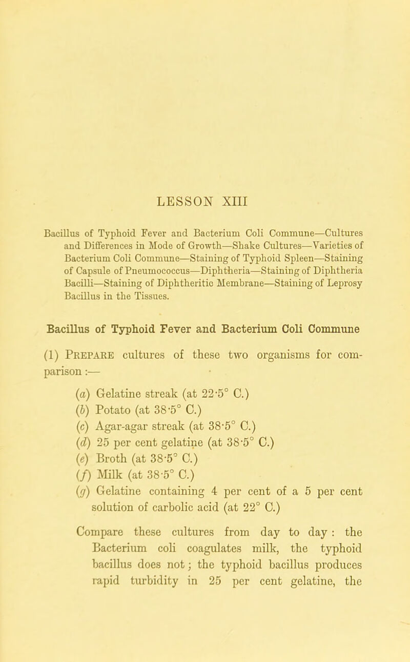 Bacillus of Typhoid Fever and Bacterium Coli Commune—Cultures and Differences in Mode of Growth—Shake Cultures—Varieties of Bacterium Coli Commune—Staining of Typhoid Spleen—Staining of Capsule of Pneumococcus—Diphtheria—Staining of Diphtheria Bacilli—Staining of Diphtheritic Membrane—Staining of Leprosy Bacillus in the Tissues. Bacillus of Typhoid Fever and Bacterium Coli Commune (1) Prepare cultures of these two organisms for com- parison :— (a) Gelatine streak (at 22'5° C.) (b) Potato (at 38 *5° 0.) (c) Agar-agar streak (at 38-5° C.) (d) 25 per cent gelatine (at 38-5° C.) (e) Broth (at 38-5° C.) (/) Milk (at 38-5° C.) (g) Gelatine containing 4 per cent of a 5 per cent solution of carbolic acid (at 22° C.) Compare these cultures from day to day : the Bacterium coli coagulates milk, the typhoid bacillus does not; the typhoid bacillus produces rapid turbidity in 25 per cent gelatine, the