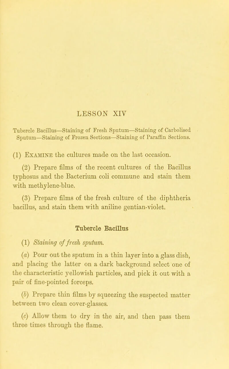 Tubercle Bacillus—Staining of Fresh Sputum—Staining of Carbolised Sputum—Staining of Frozen Sections—Staining of Paraffin Sections. (1) Examine the cultures made on the last occasion. (2) Prepare films of the recent cultures of the Bacillus typhosus and the Bacterium coli commune and stain them with methylene-blue. (3) Prepare films of the fresh culture of the diphtheria bacillus, and stain them with aniline gentian-violet. Tubercle Bacillus (1) Staining of fresh sputum. (a) Pour out the sputum in a thin layer into a glass dish, and placing the latter on a dark background select one of the characteristic yellowish particles, and pick it out with a pair of fine-pointed forceps. (b) Prepare thin films by squeezing the suspected matter between two clean cover-glasses. (c) Allow them to dry in the air, and then pass them three times through the flame.