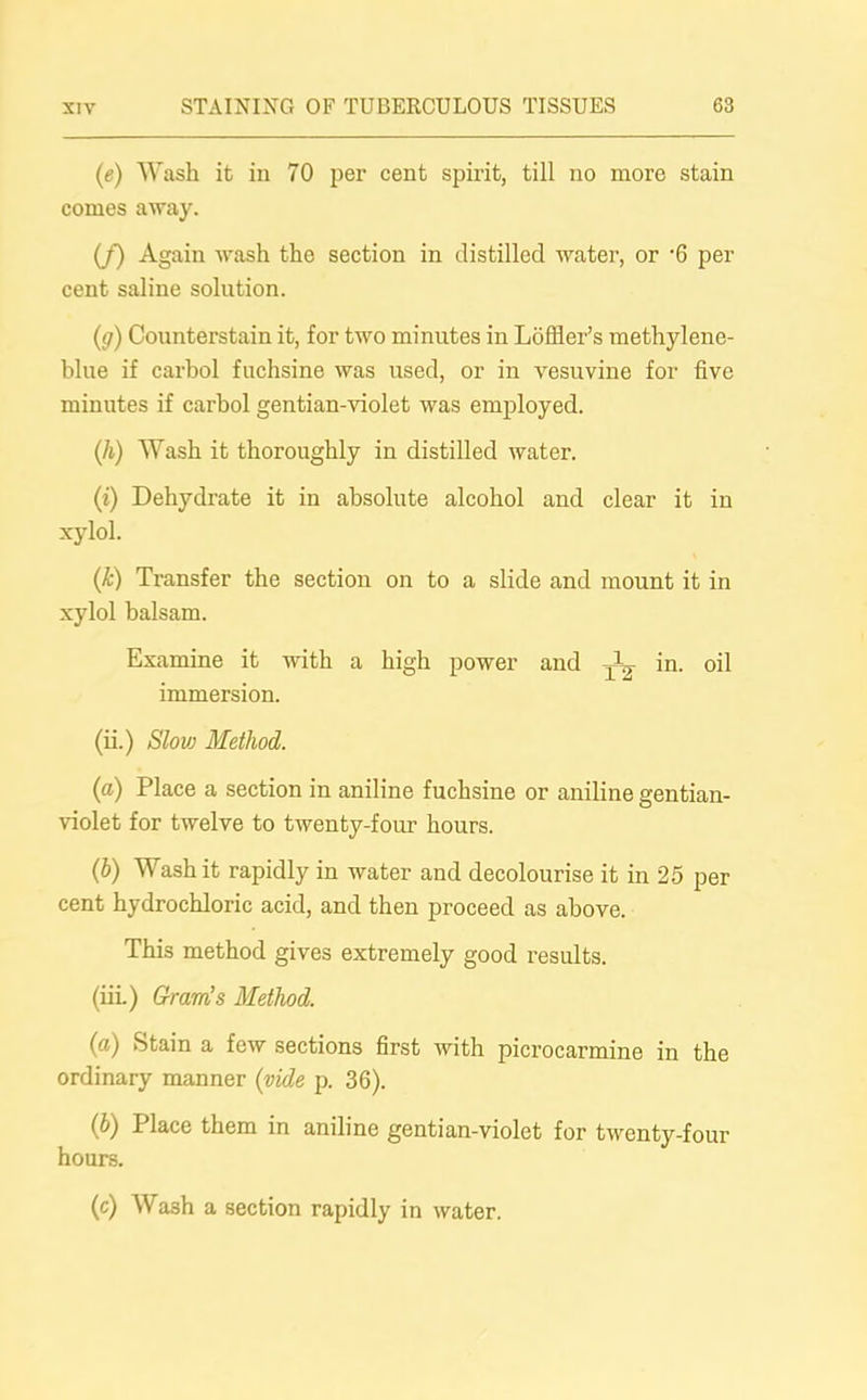 (e) Wash it in 70 per cent spirit, till no more stain comes away. (/) Again wash the section in distilled water, or -6 per cent saline solution. (g) Counterstain it, for two minutes in Loffler’s methylene- blue if carbol fuchsine was used, or in vesuvine for five minutes if carbol gentian-violet was employed. (h) Wash it thoroughly in distilled water. (i) Dehydrate it in absolute alcohol and clear it in xylol. (k) Transfer the section on to a slide and mount it in xylol balsam. Examine it with a high power and ^ in. oil immersion. (ii.) Slow Method. (a) Place a section in aniline fuchsine or aniline gentian- violet for twelve to twenty-four hours. (b) Wash it rapidly in water and decolourise it in 25 per cent hydrochloric acid, and then proceed as above. This method gives extremely good results. (iii.) Gram’s Method. (a) Stain a few sections first with picrocarmine in the ordinary manner (vide p. 36). (b) Place them in aniline gentian-violet for twenty-four hours. (c) Wash a section rapidly in water.