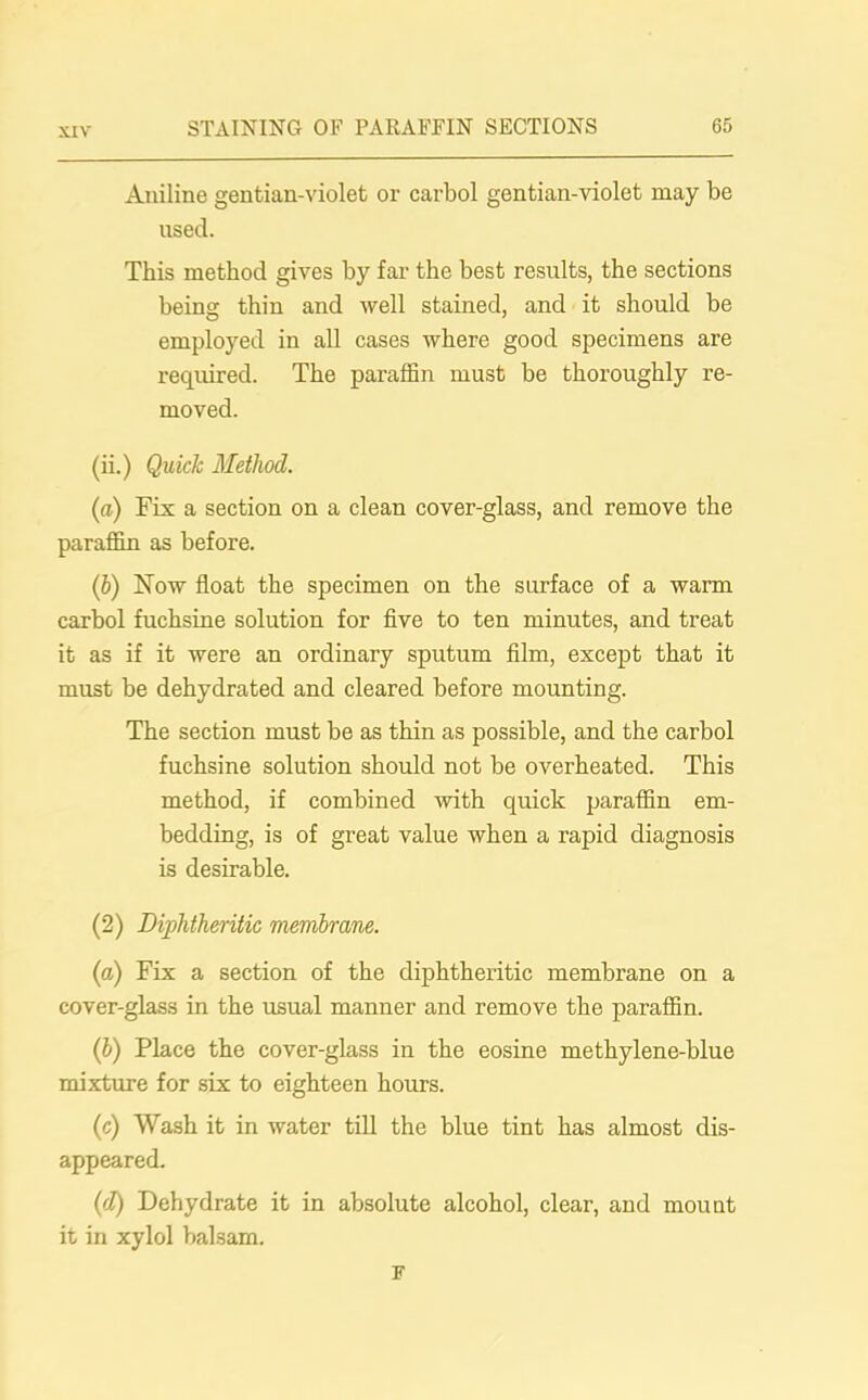 Aniline gentian-violet or carbol gentian-violet may be used. This method gives by far the best results, the sections being thin and well stained, and it should be employed in all cases where good specimens are required. The paraffin must be thoroughly re- moved. (ii.) Quick Method. (a) Fix a section on a clean cover-glass, and remove the paraffin as before. (b) Now float the specimen on the surface of a warm carbol fuchsine solution for five to ten minutes, and treat it as if it were an ordinary sputum film, except that it must be dehydrated and cleared before mounting. The section must be as thin as possible, and the carbol fuchsine solution should not be overheated. This method, if combined with quick paraffin em- bedding, is of great value when a rapid diagnosis is desirable. (2) Diphtheritic membrane. (a) Fix a section of the diphtheritic membrane on a cover-glass in the usual manner and remove the paraffin. (b) Place the cover-glass in the eosine methylene-blue mixture for six to eighteen hours. (c) Wash it in water till the blue tint has almost dis- appeared. (d) Dehydrate it in absolute alcohol, clear, and mount it in xylol balsam. F