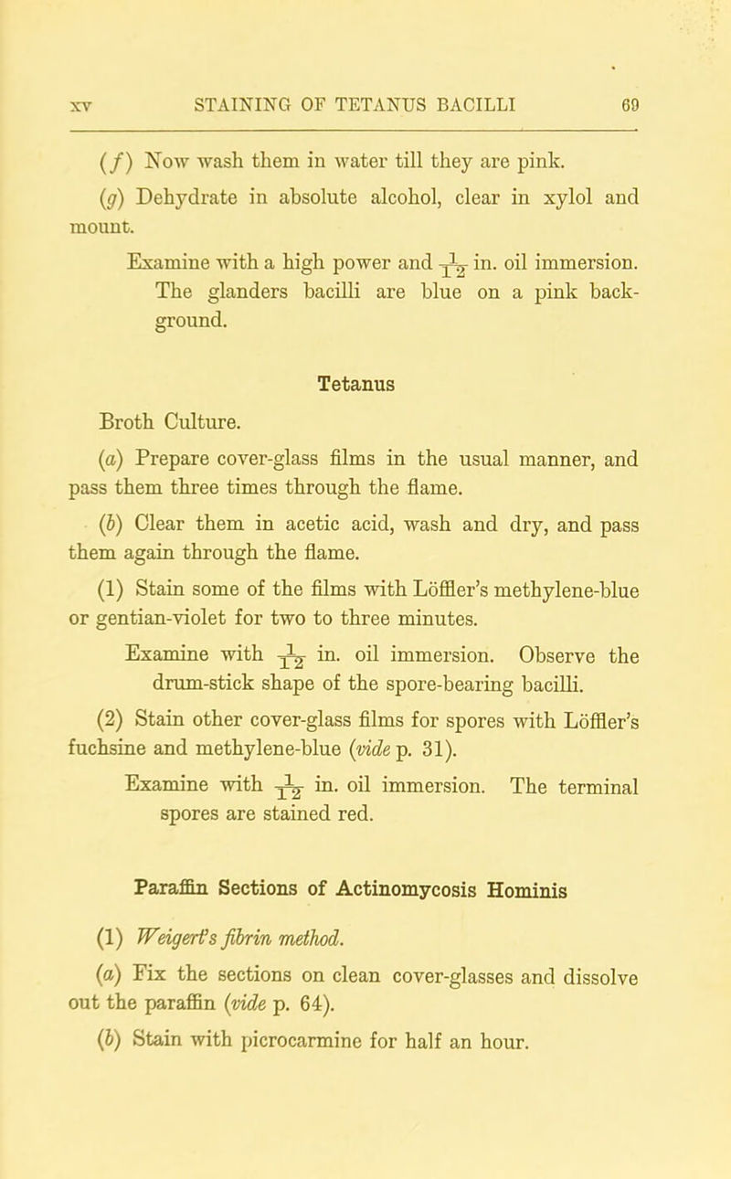 (/) Now wash them in water till they are pink. (;g) Dehydrate in absolute alcohol, clear in xylol and mount. Examine with a high power and -jin. oil immersion. The glanders bacilli are blue on a pink back- ground. Tetanus Broth Culture. (a) Prepare cover-glass films in the usual manner, and pass them three times through the flame. (b) Clear them in acetic acid, wash and dry, and pass them again through the flame. (1) Stain some of the films with Loffier’s methylene-blue or gentian-violet for two to three minutes. Examine with in. oil immersion. Observe the drum-stick shape of the spore-bearing bacilli. (2) Stain other cover-glass films for spores with Loffler’s fuchsine and methylene-blue (vide p. 31). Examine with fig in. oil immersion. The terminal spores are stained red. Paraffin Sections of Actinomycosis Hominis (1) Weigert’s fibrin method. (a) Fix the sections on clean cover-glasses and dissolve out the paraffin (vide p. 64). (b) Stain with picrocarmine for half an hour.