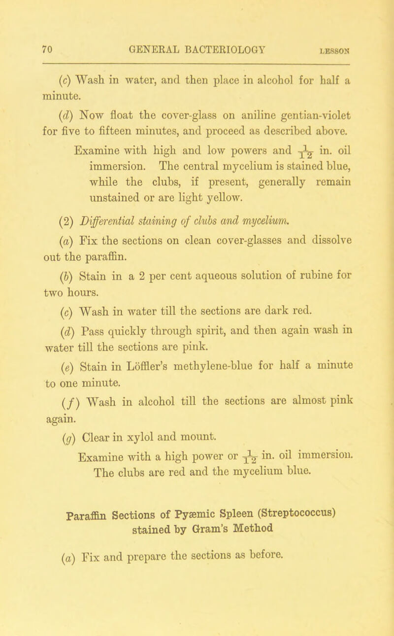 (c) Wash in water, and then place in alcohol for half a minute. (d) Now float the cover-glass on aniline gentian-violet for five to fifteen minutes, and proceed as described above. Examine with high and low powers and in. oil immersion. The central mycelium is stained blue, while the clubs, if present, generally remain unstained or are light yellow. (2) Differential staining of clubs and mycelium. (a) Fix the sections on clean cover-glasses and dissolve out the paraffin. (b) Stain in a 2 per cent aqueous solution of rubine for two hours. (c) Wash in water till the sections are dai’k red. (d) Pass quickly through spirit, and then again wash in water till the sections are pink. (e) Stain in Loffler’s methylene-blue for half a minute to one minute. (/) Wash in alcohol till the sections are almost pink again. (g) Clear in xylol and mount. Examine with a high power or ^ *n- immersion. The clubs are red and the mycelium blue. Paraffin Sections of Pysemic Spleen (Streptococcus) stained by Gram’s Method (a) Fix and prepare the sections as before.