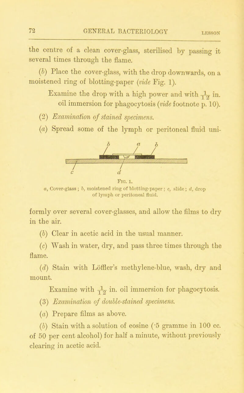 LESSON the centre of a clean cover-glass, sterilised by passing it several times through the flame. (1>) Place the cover-glass, with the drop downwards, on a moistened ring of blotting-paper (vide Fig. 1). Examine the drop with a high power and with ^ in. oil immersion for phagocytosis (vide footnote p. 10). (2) Examination of stained specimens. (a) Spread some of the lymph or peritoneal fluid uni- Fic. 1. a, Cover-glass ; b, moistened ring of blotting-paper ; c, slide ; d, drop of lymph or peritoneal fluid. formly over several cover-glasses, and allow the films to dry in the air. (ib) Clear in acetic acid in the usual manner. (c) Wash in water, dry, and pass three times through the flame. (d) Stain with Loffler’s methylene-blue, wash, dry and mount. Examine with in. oil immersion for phagocytosis. (3) Examination of double-stained specimens. (a) Prepare films as above. (b) Stain with a solution of eosine (-5 gramme in 100 cc. of 50 per cent alcohol) for half a minute, without previously clearing in acetic acid.