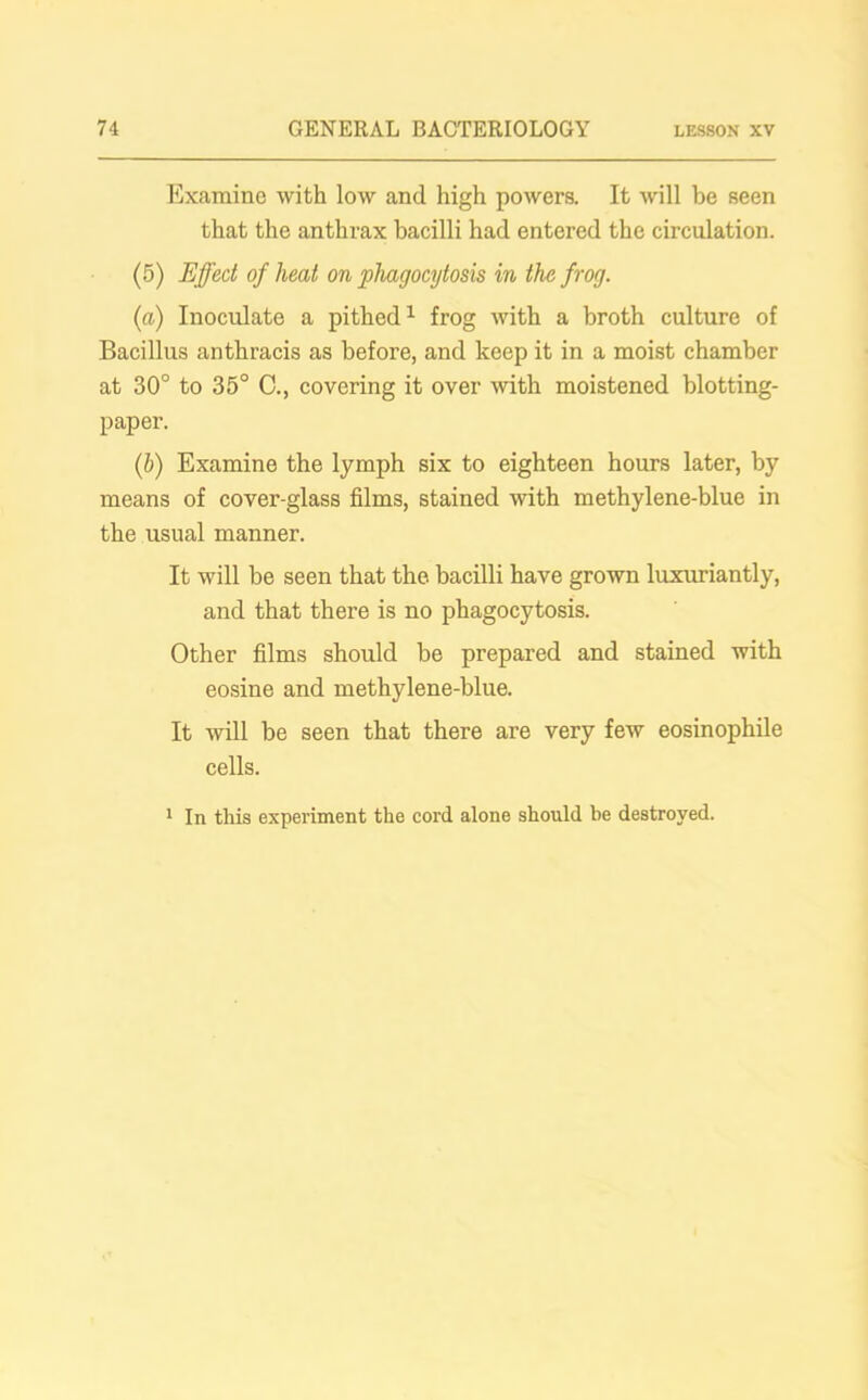Examine with low and high powers. It will be seen that the anthrax bacilli had entered the circulation. (5) Effect of heat on phagocytosis in the frog. (a) Inoculate a pithed1 frog with a broth culture of Bacillus anthracis as before, and keep it in a moist chamber at 30° to 35° C., covering it over with moistened blotting- paper. (b) Examine the lymph six to eighteen hours later, by means of cover-glass films, stained with methylene-blue in the usual manner. It will be seen that the bacilli have grown luxuriantly, and that there is no phagocytosis. Other films should be prepared and stained with eosine and methylene-blue. It will be seen that there are very few eosinophile cells. 1 In this experiment the cord alone should be destroyed.