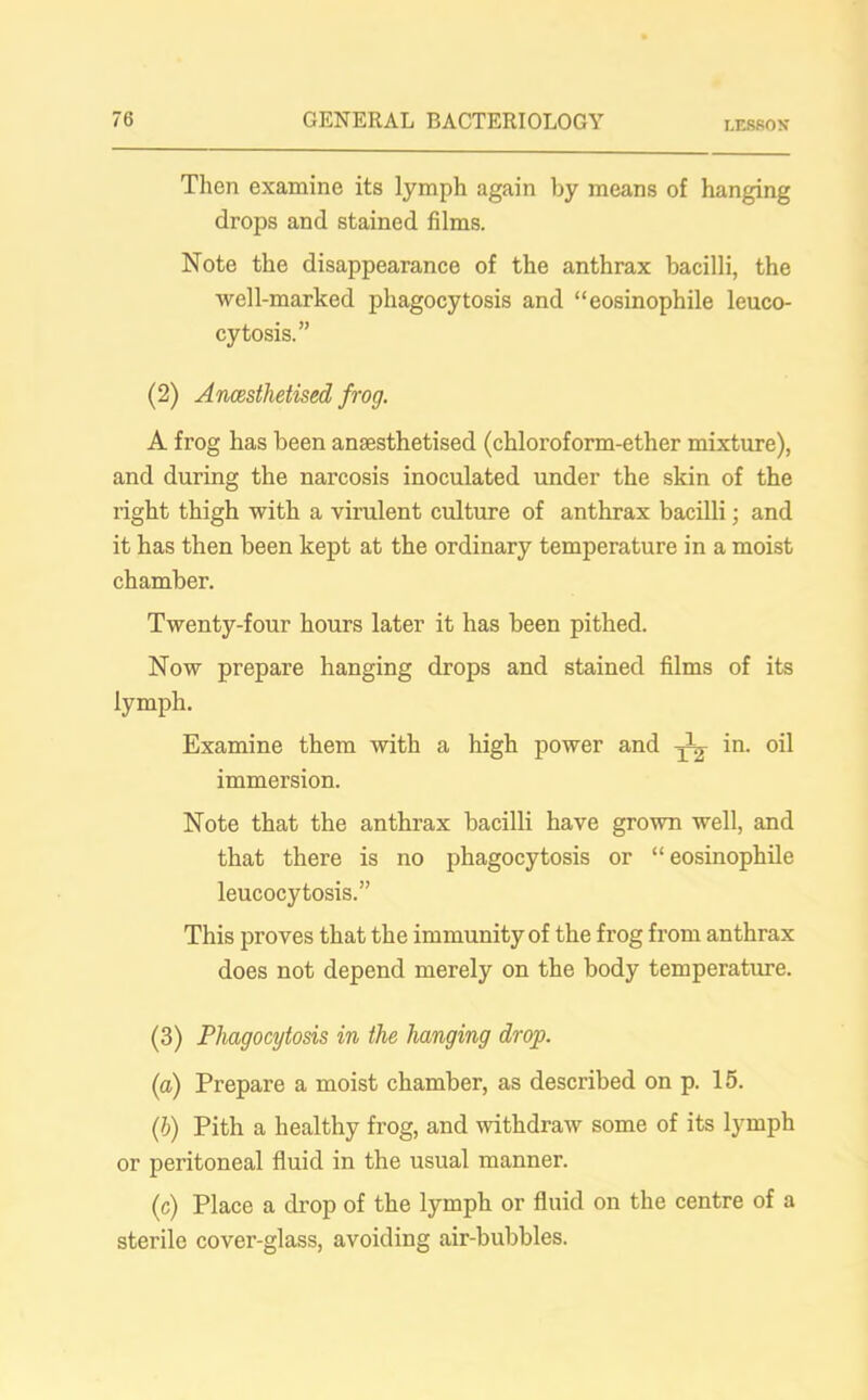 LESSON Then examine its lymph again by means of hanging drops and stained films. Note the disappearance of the anthrax bacilli, the well-marked phagocytosis and “eosinophile leuco- cytosis.” (2) Ancesthetised frog. A frog has been anaesthetised (chloroform-ether mixture), and during the narcosis inoculated under the skin of the right thigh with a virulent culture of anthrax bacilli; and it has then been kept at the ordinary temperature in a moist chamber. Twenty-four hours later it has been pithed. Now prepare hanging drops and stained films of its lymph. Examine them with a high power and ^ i'1- oil immersion. Note that the anthrax bacilli have grown well, and that there is no phagocytosis or “eosinophile leucocytosis.” This proves that the immunity of the frog from anthrax does not depend merely on the body temperature. (3) Phagocytosis in the hanging drop. (a) Prepare a moist chamber, as described on p. 15. (h) Pith a healthy frog, and withdraw some of its lymph or peritoneal fluid in the usual manner. (c) Place a drop of the lymph or fluid on the centre of a sterile cover-glass, avoiding air-bubbles.