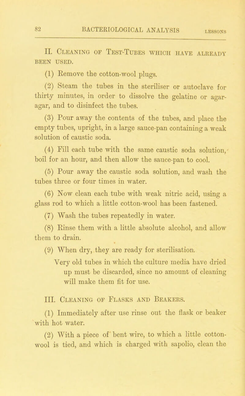 LESSONS II. Cleaning of Test-Tubes which have already BEEN USED. (1) Remove the cotton-wool plugs. (2) Steam the tubes in the steriliser or autoclave for thirty minutes, in order to dissolve the gelatine or agar- agar, and to disinfect the tubes. (3) Pour away the contents of the tubes, and place the empty tubes, upright, in a large sauce-pan containing a weak solution of caustic soda. (4) Fill each tube with the same caustic soda solution, boil for an hour, and then allow the sauce-pan to cool. (5) Pour away the caustic soda solution, and wash the tubes three or four times in water. (6) Now clean each tube with weak nitric acid, using a glass rod to which a little cotton-wool has been fastened. (7) Wash the tubes repeatedly in water. (8) Rinse them with a little absolute alcohol, and allow them to drain. (9) When dry, they are ready for sterilisation. Very old tubes in which the culture media have dried up must be discarded, since no amount of cleaning will make them fit for use. III. Cleaning of Flasks and Beakers. (1) Immediately after use rinse out the flask or beaker with hot water. (2) With a piece of bent wire, to which a little cotton- wool is tied, and which is charged with sapolio, clean the