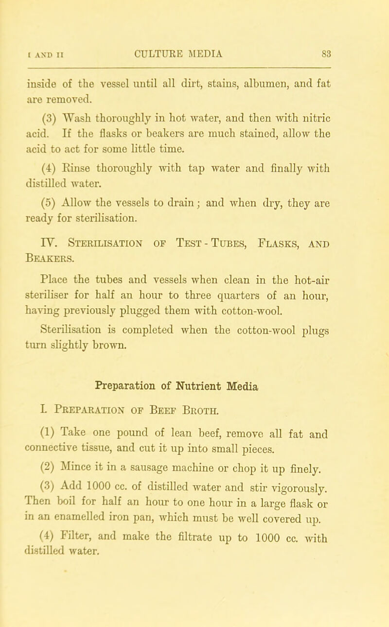 inside of the vessel until all dirt, stains, albumen, and fat are removed. (3) Wash thoroughly in hot water, and then with nitric acid. If the flasks or beakers are much stained, allow the acid to act for some little time. (4) Rinse thoroughly with tap water and finally with distilled water. (5) Allow the vessels to drain; and when dry, they are ready for sterilisation. IV. Sterilisation of Test - Tubes, Flasks, and Beakers. Place the tubes and vessels when clean in the hot-air steriliser for half an hour to three quarters of an hour, having previously plugged them with cotton-wool. Sterilisation is completed when the cotton-wool plugs turn slightly brown. Preparation of Nutrient Media L Preparation op Beef Broth. (1) Take one pound of lean beef, remove all fat and connective tissue, and cut it up into small pieces. (2) Mince it in a sausage machine or chop it up finely. (3) Add 1000 cc. of distilled water and stir vigorously. Then boil for half an hour to one hour in a large flask or in an enamelled iron pan, which must be well covered up. (4) Filter, and make the filtrate up to 1000 cc. with distilled water.