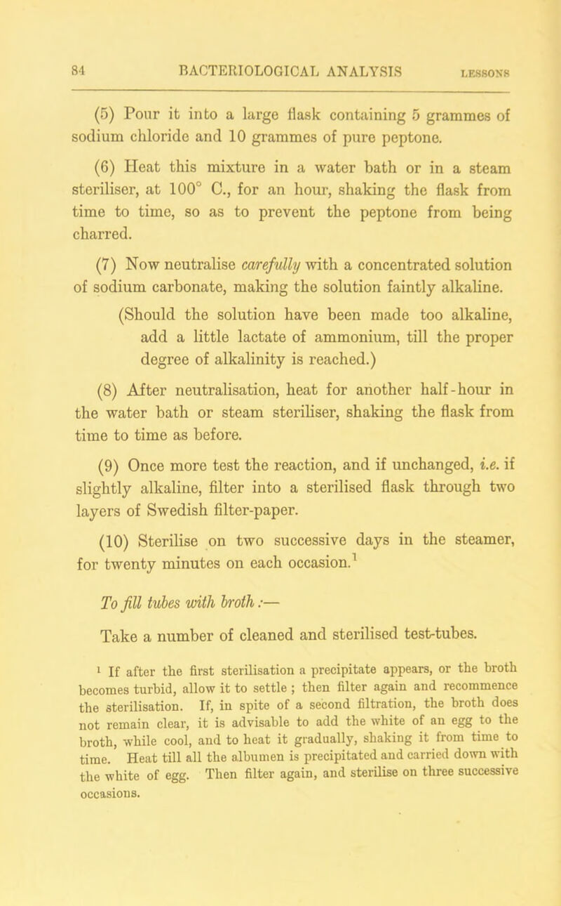(5) Pour it into a large flask containing 5 grammes of sodium chloride and 10 grammes of pure peptone. (6) Heat this mixture in a water hath or in a steam steriliser, at 100° C., for an hour, shaking the flask from time to time, so as to prevent the peptone from being charred. (7) Now neutralise carefully with a concentrated solution of sodium carbonate, making the solution faintly alkaline. (Should the solution have been made too alkaline, add a little lactate of ammonium, till the proper degree of alkalinity is reached.) (8) After neutralisation, heat for another half-hour in the water bath or steam steriliser, shaking the flask from time to time as before. (9) Once more test the reaction, and if unchanged, i.e. if slightly alkaline, filter into a sterilised flask through two layers of Swedish filter-paper. (10) Sterilise on two successive days in the steamer, for twenty minutes on each occasion.1 To fill tubes with broth:— Take a number of cleaned and sterilised test-tubes. 1 If after the first sterilisation a precipitate appears, or the broth becomes turbid, allow it to settle ; then filter again and recommence the sterilisation. If, in spite of a second filtration, the broth does not remain clear, it is advisable to add the white of an egg to the broth, while cool, and to heat it gradually, shaking it from time to time. Heat till all the albumen is precipitated and carried down with the white of egg. Then filter again, and sterilise on three successive occasions.