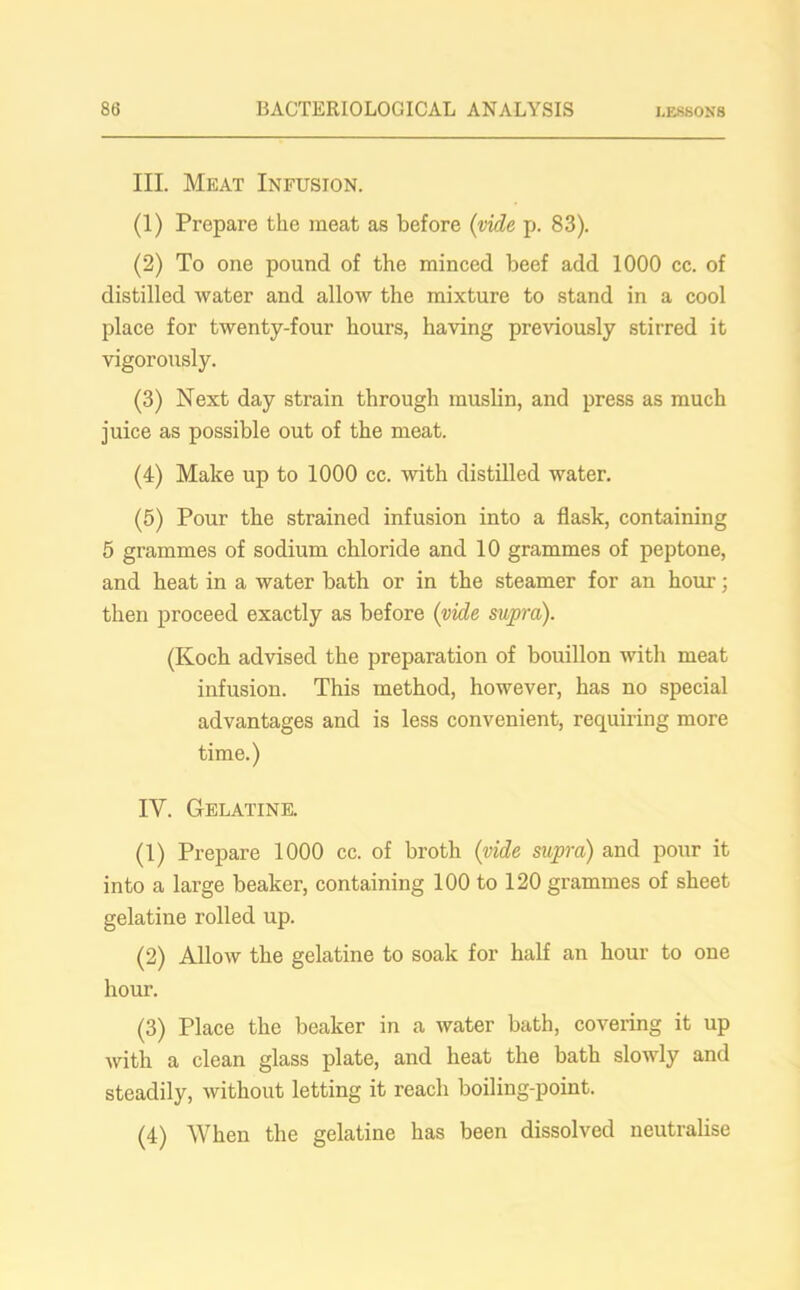 III. Meat Infusion. (1) Prepare the meat as before (vide p. 83). (2) To one pound of the minced beef add 1000 cc. of distilled water and allow the mixture to stand in a cool place for twenty-four hours, having previously stirred it vigorously. (3) Next day strain through muslin, and press as much juice as possible out of the meat. (4) Make up to 1000 cc. with distilled water. (5) Pour the strained infusion into a flask, containing 5 grammes of sodium chloride and 10 grammes of peptone, and heat in a water bath or in the steamer for an hour; then proceed exactly as before (vide supra). (Koch advised the preparation of bouillon with meat infusion. This method, however, has no special advantages and is less convenient, requiring more time.) IV. Gelatine. (1) Prepare 1000 cc. of broth (vide supra) and pour it into a large beaker, containing 100 to 120 grammes of sheet gelatine rolled up. (2) Allow the gelatine to soak for half an hour to one hour. (3) Place the beaker in a water bath, covering it up with a clean glass plate, and heat the bath slowly and steadily, without letting it reach boiling-point. (4) When the gelatine has been dissolved neutralise