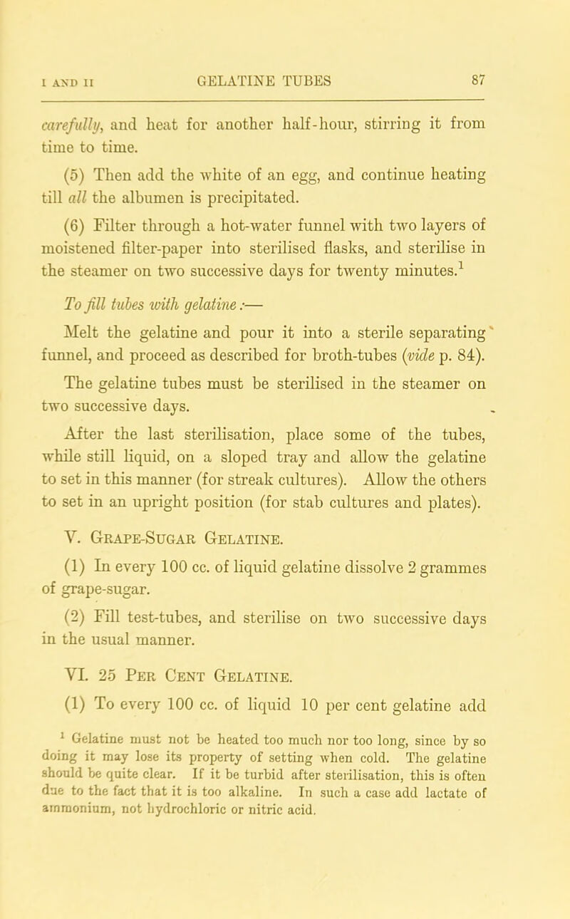 carefully, and heat for another half-hour, stirring it from time to time. (5) Then add the white of an egg, and continue heating till all the albumen is precipitated. (6) Filter through a hot-water funnel with two layers of moistened filter-paper into sterilised flasks, and sterilise in the steamer on two successive days for twenty minutes.1 To fill tubes with gelatine:— Melt the gelatine and pour it into a sterile separating funnel, and proceed as described for broth-tubes (vicle p. 84). The gelatine tubes must be sterilised in the steamer on two successive days. After the last sterilisation, place some of the tubes, while still liquid, on a sloped tray and allow the gelatine to set in this manner (for streak cultures). Allow the others to set in an upright position (for stab cultures and plates). Y. Grape-Sugar Gelatine. (1) In every 100 cc. of liquid gelatine dissolve 2 grammes of grape-sugar. (2) Fill test-tubes, and sterilise on two successive days in the usual manner. YI. 25 Per Cent Gelatine. (1) To every 100 cc. of liquid 10 per cent gelatine add 1 Gelatine must not be heated too much nor too long, since by so doing it may lose its property of setting when cold. The gelatine should be quite clear. If it be turbid after sterilisation, this is often due to the fact that it is too alkaline. In such a case add lactate of ammonium, not hydrochloric or nitric acid.