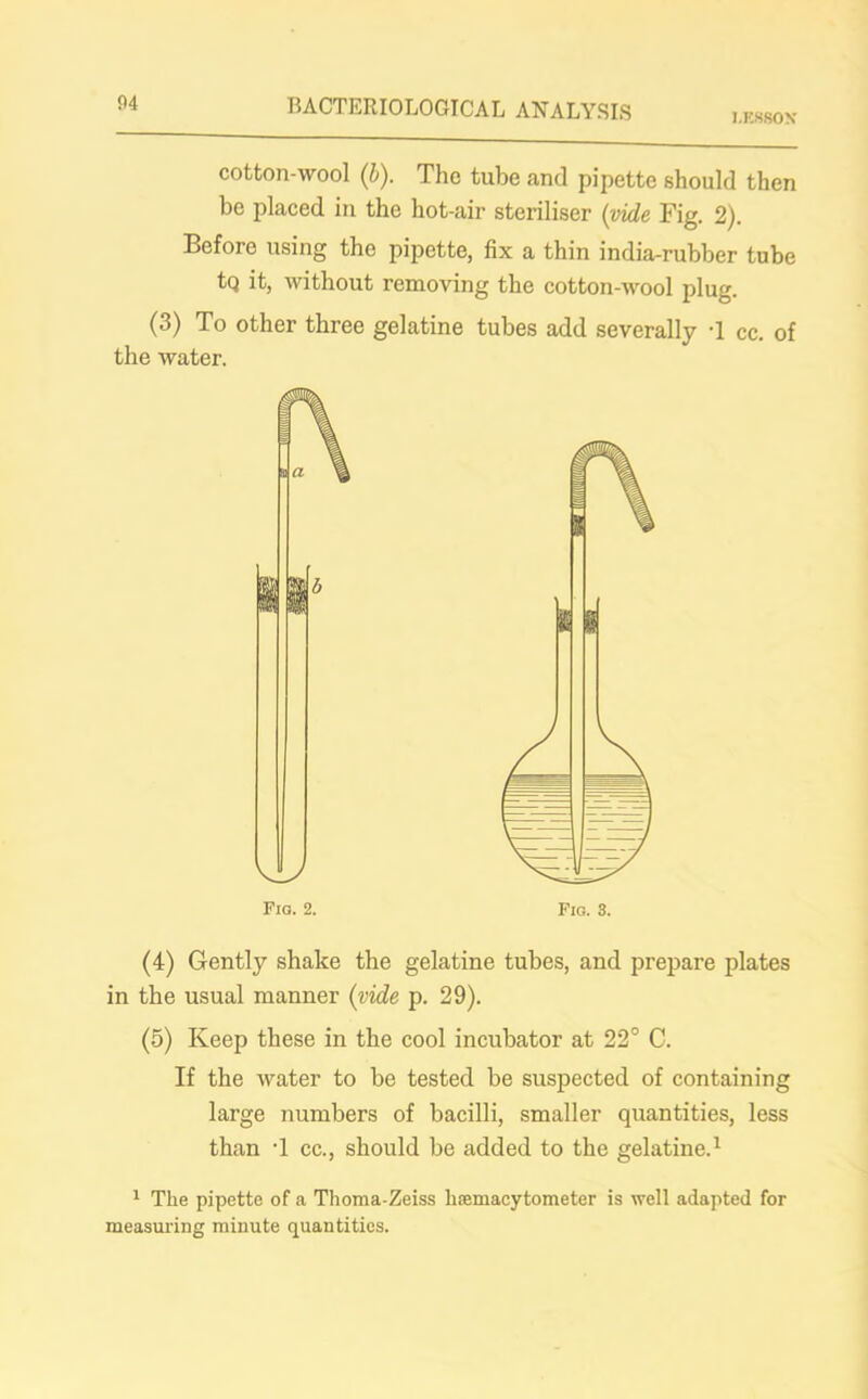 LESSON cotton-wool (b). The tube and pipette should then be placed in the hot-air steriliser (vide Fig. 2). Before using the pipette, fix a thin india-rubber tube tq it, without removing the cotton-wool plug. (3) To other three gelatine tubes add severally T cc. of the water. (4) Gently shake the gelatine tubes, and prepare plates in the usual manner (vide p. 29). (5) Keep these in the cool incubator at 22° C. If the water to be tested be suspected of containing large numbers of bacilli, smaller quantities, less than T cc., should be added to the gelatine.1 1 The pipette of a Thoma-Zeiss hemacytometer is well adapted for measuring minute quantities.