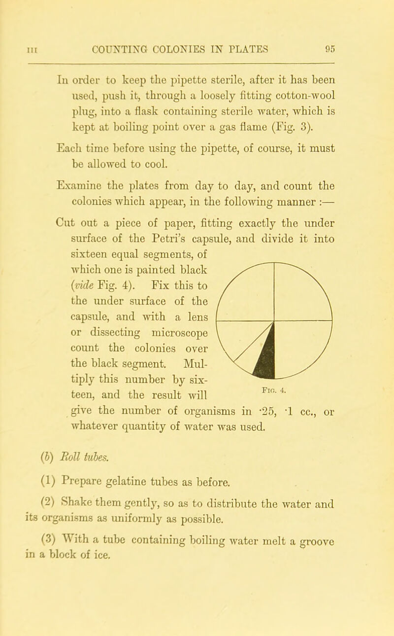 Iu order to keep the pipette sterile, after it has been used, push it, through a loosely fitting cotton-wool plug, into a flask containing sterile water, which is kept at boiling point over a gas flame (Fig. 3). Each time before using the pipette, of course, it must be allowed to cool. Examine the plates from day to day, and count the colonies which appear, in the following manner :— Cut out a piece of paper, fitting exactly the under surface of the Petri’s capsule, and divide it into sixteen equal segments, of which one is painted black (vide Fig. 4). Fix this to the under surface of the capsule, and with a lens or dissecting microscope count the colonies over the black segment. Mul- tiply this number by six- teen, and the result will give the number of organisms in -25, -1 cc., or whatever quantity of water was used. (b) Roll tubes. (1) Prepare gelatine tubes as before. (2) Shake them gently, so as to distribute the water and it3 organisms as uniformly as possible. (3) W ith a tube containing boiling water melt a groove in a block of ice.