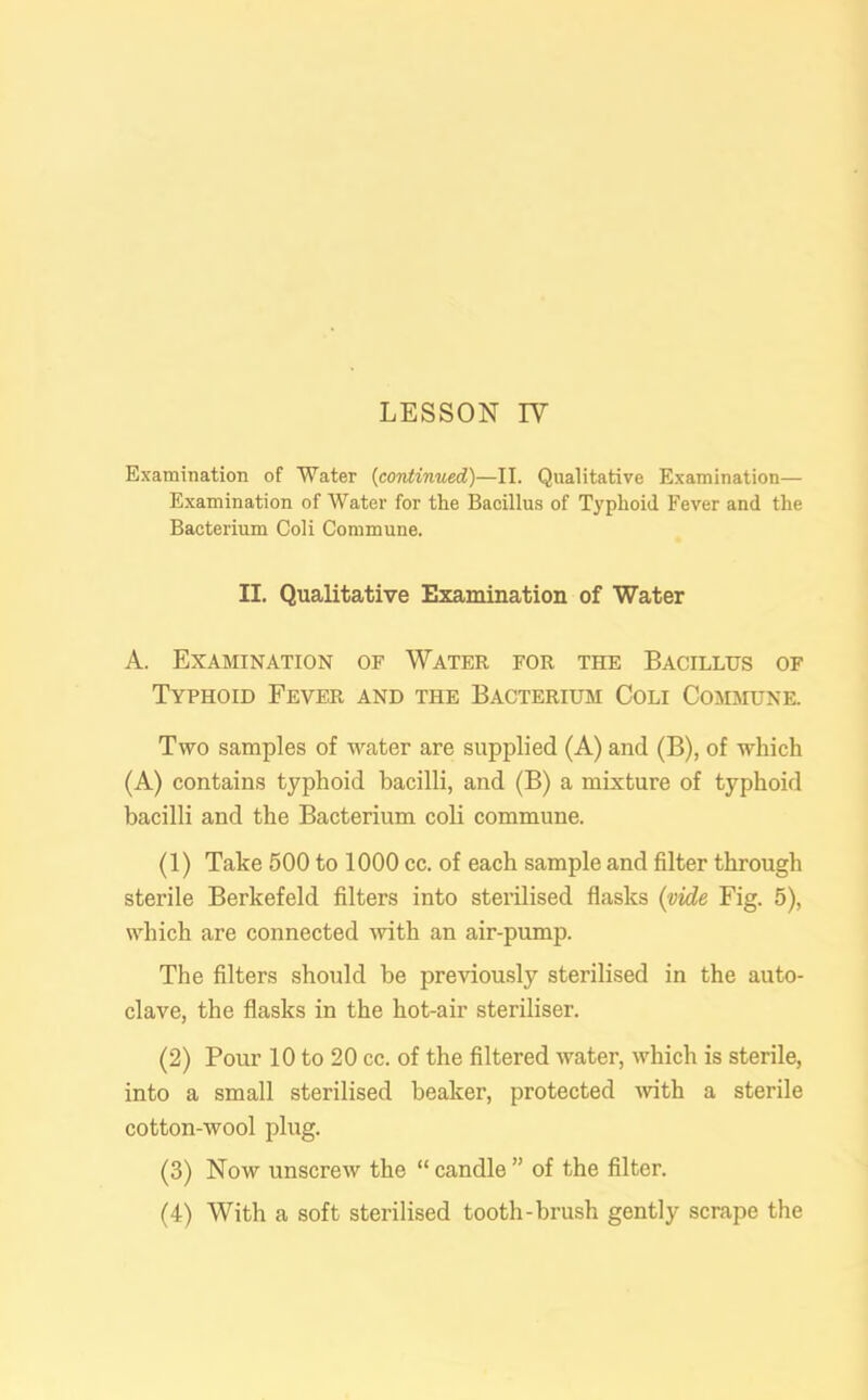 Examination of Water (continued)—II. Qualitative Examination— Examination of Water for the Bacillus of Typhoid Fever and the Bacterium Coli Commune. II. Qualitative Examination of Water A. Examination of Water for the Bacillus of Typhoid Fever and the Bacterium Coli Commune. Two samples of water are supplied (A) and (B), of which (A) contains typhoid bacilli, and (B) a mixture of typhoid bacilli and the Bacterium coli commune. (1) Take 500 to 1000 cc. of each sample and filter through sterile Berkefeld filters into sterilised flasks (vide Fig. 5), which are connected with an air-pump. The filters should be previously sterilised in the auto- clave, the flasks in the hot-air steriliser. (2) Pour 10 to 20 cc. of the filtered water, which is sterile, into a small sterilised beaker, protected -with a sterile cotton-wool plug. (3) Now unscrew the “ candle ” of the filter. (4) With a soft sterilised tooth-brush gently scrape the