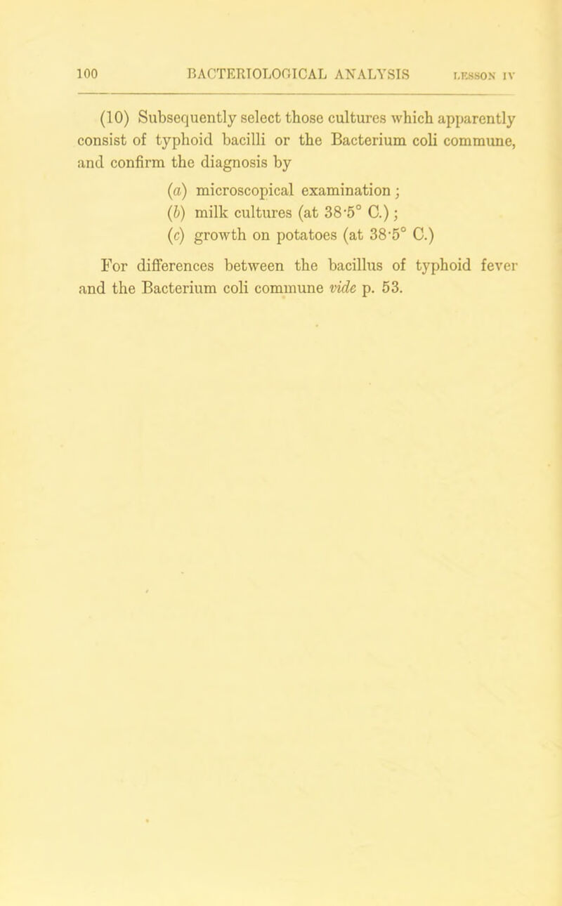 (10) Subsequently select those cultures which apparently consist of typhoid bacilli or the Bacterium coli commune, and confirm the diagnosis by (a) microscopical examination; (b) milk cultures (at 38'5° C.); (c) growth on potatoes (at 38-5° C.) For differences between the bacillus of typhoid fever and the Bacterium coli commune vide p. 53.