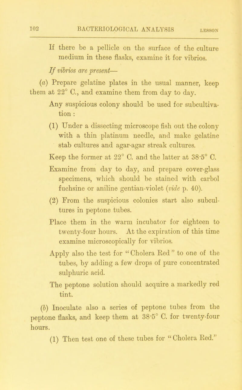 LESSON If there be a pellicle on the surface of the culture medium in these flasks, examine it for vibrios. If vibrios are present— («) Prepare gelatine plates in the usual manner, keep them at 22° C., and examine them from day to day. Any suspicious colony should be used for subcultiva- tion : (1) Under a dissecting microscope fish out the colony with a thin platinum needle, and make gelatine stab cultures and agar-agar streak cultures. Keep the former at 22° C. and the latter at 38-5° C. Examine from day to day, and prepare cover-glass specimens, which should he stained with carbol fuchsine or aniline gentian-violet (vide p. 40). (2) From the suspicious colonies start also subcul- tures in peptone tubes. Place them in the warm incubator for eighteen to twenty-four hours. At the expiration of this time examine microscopically for vibrios. Apply also the test for “ Cholera Red ” to one of the tubes, by adding a few drops of pure concentrated sulphuric acid. The peptone solution should acquire a markedly red tint. (b) Inoculate also a series of peptone tubes from the peptone flasks, and keep them at 38'5° C. for twenty-four hours. (1) Then test one of these tubes for “Cholera Red.’'
