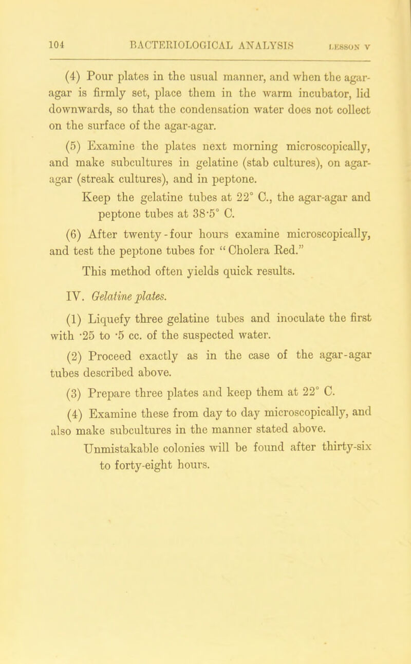 (4) Pour plates in the usual manner, and when the agar- agar is firmly set, place them in the warm incubator, lid downwards, so that the condensation water does not collect on the surface of the agar-agar. (5) Examine the plates next morning microscopically, and make subcultures in gelatine (stab cultures), on agar- agar (streak cultures), and in peptone. Keep the gelatine tubes at 22° C., the agar-agar and peptone tubes at 38-5° C. (6) After twenty-four hours examine microscopically, and test the peptone tubes for “Cholera Red.” This method often yields quick results. IV. Gelatine plates. (1) Liquefy three gelatine tubes and inoculate the first with '25 to -5 cc. of the suspected water. (2) Proceed exactly as in the case of the agar-agar tubes described above. (3) Prepare three plates and keep them at 22° C. (4) Examine these from day to day microscopically, and also make subcultures in the manner stated above. Unmistakable colonies will be found after thirty-six to forty-eight hours.