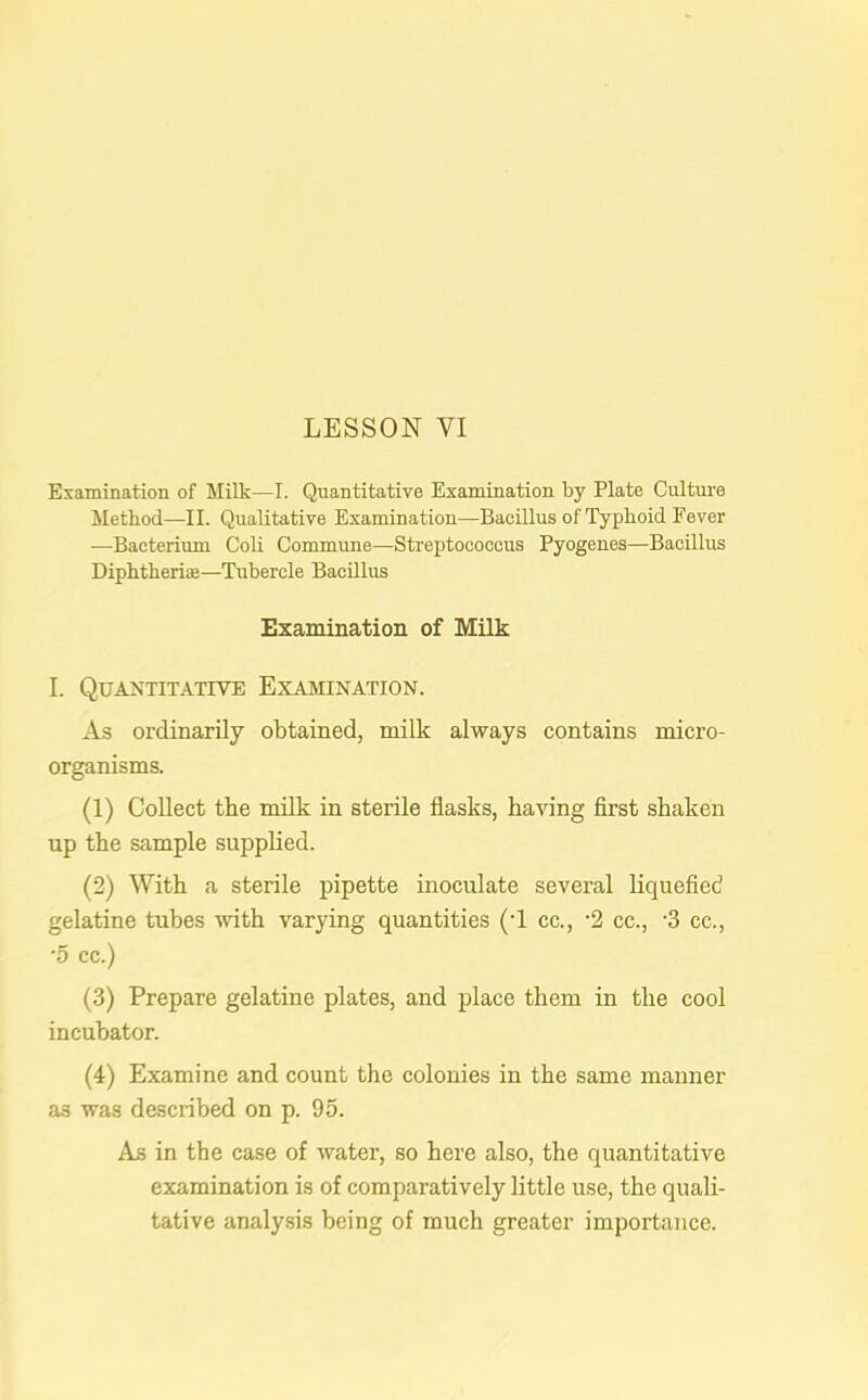 Examination of Milk—I. Quantitative Examination by Plate Culture Method—II. Qualitative Examination—Bacillus of Typhoid Fever —Bacterium Coli Commune—Streptococcus Pyogenes—Bacillus Diphtheria—Tubercle Bacillus Examination of Milk I. Quantitative Examination. As ordinarily obtained, milk always contains micro- organisms. (1) Collect the milk in sterile flasks, having first shaken up the sample supplied. (2) With a sterile pipette inoculate several liquefied gelatine tubes with varying quantities (-1 cc., '2 cc., -3 cc., •5 cc.) (3) Prepare gelatine plates, and place them in the cool incubator. (4) Examine and count the colonies in the same manner as was described on p. 95. As in the case of water, so here also, the quantitative examination is of comparatively little use, the quali- tative analysis being of much greater importance.