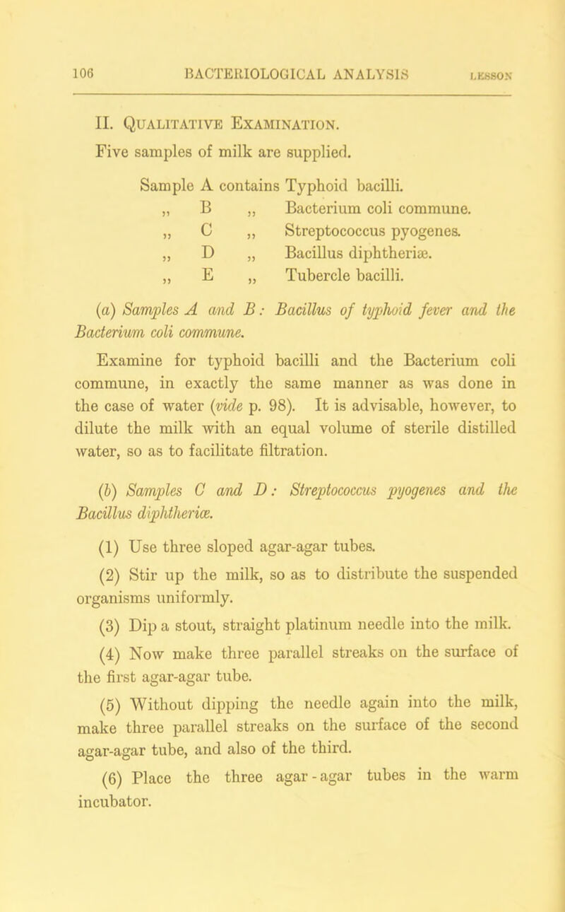 II. Qualitative Examination. Five samples of milk are supplied. Sample A contains Typhoid bacilli. „ B „ Bacterium coli commune. „ C ,, Streptococcus pyogenes. „ D „ Bacillus diphtheriae. ,, E „ Tubercle bacilli. (a) Samples A and B: Bacillus of typhoid fever and the Bacterium coli commune. Examine for typhoid bacilli and the Bacterium coli commune, in exactly the same manner as was done in the case of water (vide p. 98). It is advisable, however, to dilute the milk with an equal volume of sterile distilled water, so as to facilitate filtration. (b) Samples C and D: Streptococcus pyogenes and the Bacillus diphtherice. (1) Use three sloped agar-agar tubes. (2) Stir up the milk, so as to distribute the suspended organisms uniformly. (3) Dip a stout, straight platinum needle into the milk. (4) Now make three parallel streaks on the surface of the first agar-agar tube. (5) Without dipping the needle again into the milk, make three parallel streaks on the surface of the second agar-agar tube, and also of the third. (6) Place the three agar-agar tubes in the warm incubator.
