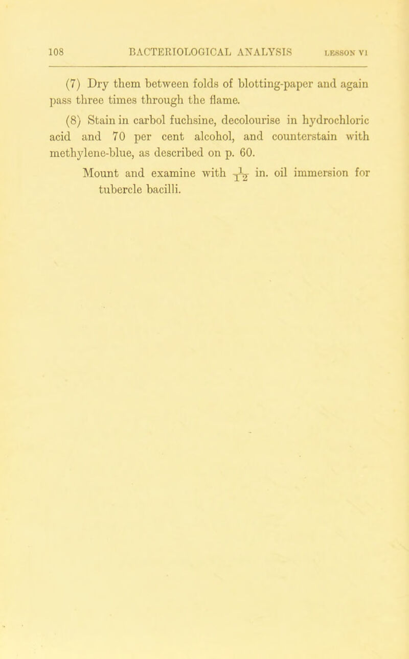 (7) Dry them between folds of blotting-paper and again pass three times through the flame. (8) Stain in carbol fuchsine, decolourise in hydrochloric acid and 70 per cent alcohol, and counterstain with methylene-blue, as described on p. 60. Mount and examine with in. oil immersion for tubercle bacilli.