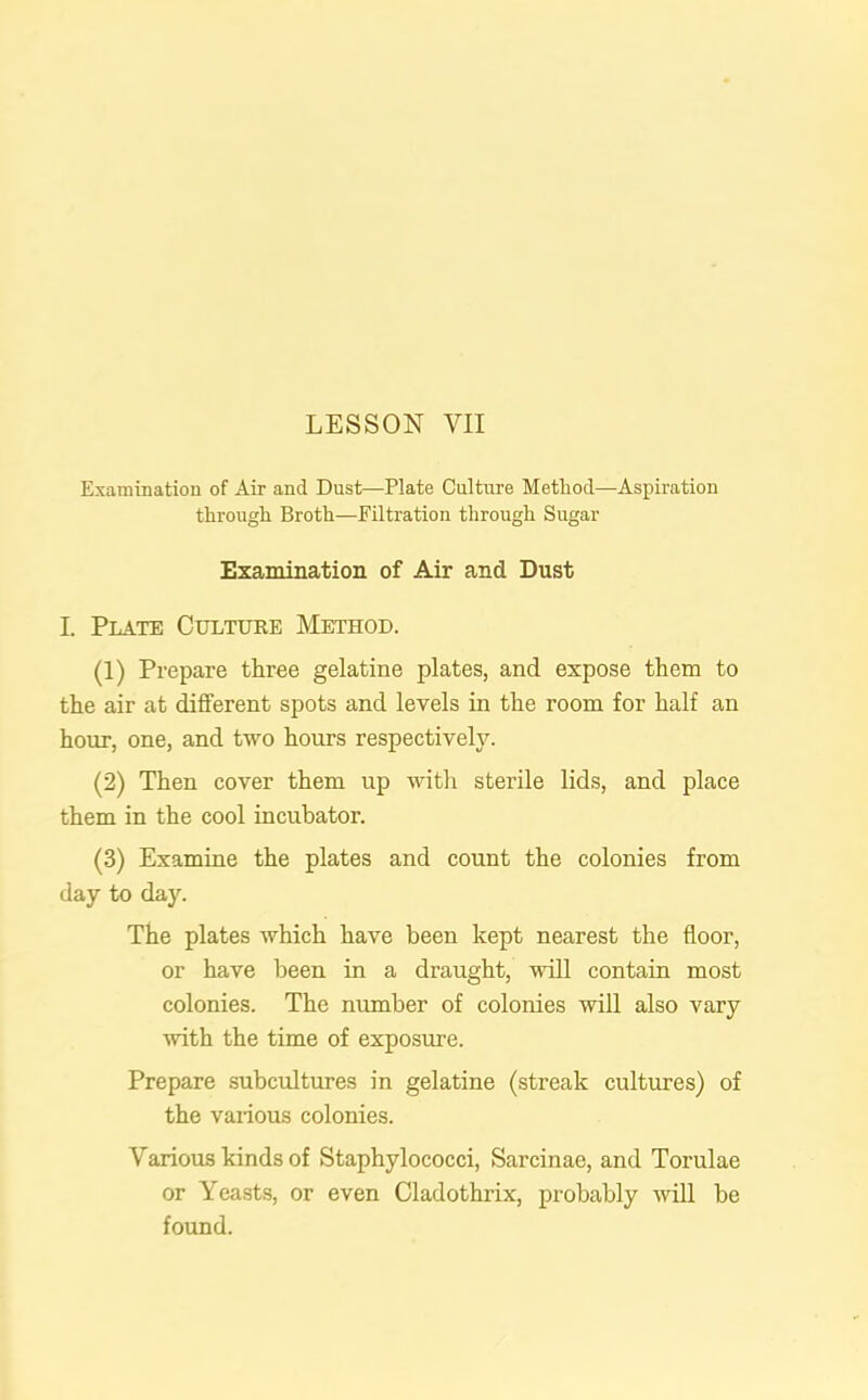 Examination of Air and Dust—Plate Culture Method—Aspiration through Broth—Filtration through Sugar Examination of Air and Dust I. Plate Culture Method. (1) Prepare three gelatine plates, and expose them to the air at different spots and levels in the room for half an hour, one, and two hours respectively. (2) Then cover them up with sterile lids, and place them in the cool incubator. (3) Examine the plates and count the colonies from day to day. The plates which have been kept nearest the floor, or have been in a draught, will contain most colonies. The number of colonies will also vary with the time of exposure. Prepare subcultures in gelatine (streak cultures) of the various colonies. Various kinds of Staphylococci, Sarcinae, and Torulae or Yeasts, or even Cladothrix, probably will be found.